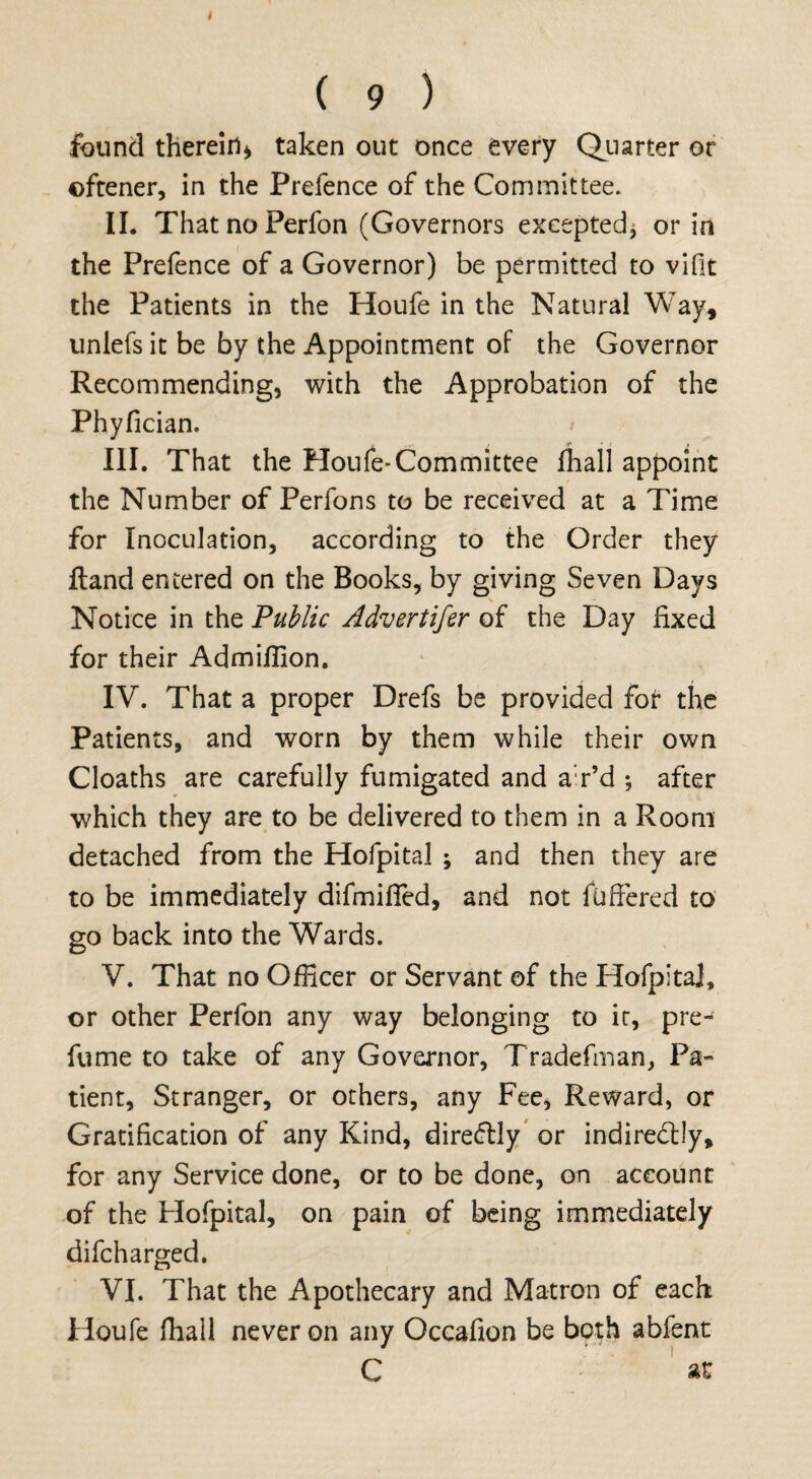 ( 9 ) found therein* taken out once every Quarter or ©ftener, in the Prefence of the Committee. II. ThatnoPerfon (Governors excepted* or in the Prefence of a Governor) be permitted to vifit the Patients in the Houfe in the Natural Way, uniefs it be by the Appointment of the Governor Recommending, with the Approbation of the Phyfician. * III. That the Houfe-Committee fhall appoint the Number of Perfons to be received at a Time for Inoculation, according to the Order they Hand entered on the Books, by giving Seven Days Notice in the Public Advertifer of the Day fixed for their Admifiion. IV. That a proper Drefs be provided for the Patients, and worn by them while their own Cloaths are carefully fumigated and a'r’d ; after which they are to be delivered to them in a Room detached from the Hofpital ; and then they are to be immediately difmifled, and not fuffered to go back into the Wards. V. That no Officer or Servant of the Hofpita], or other Perfon any way belonging to it, pre¬ fume to take of any Governor, Tradefman, Pa¬ tient, Stranger, or others, any Fee, Reward, or Gratification of any Kind, dire&ly or indiredlly, for any Service done, or to be done, on account of the Hofpital, on pain of being immediately difcharged. VI. That the Apothecary and Matron of each Houfe fhall never on any Occafion be both abfent C -