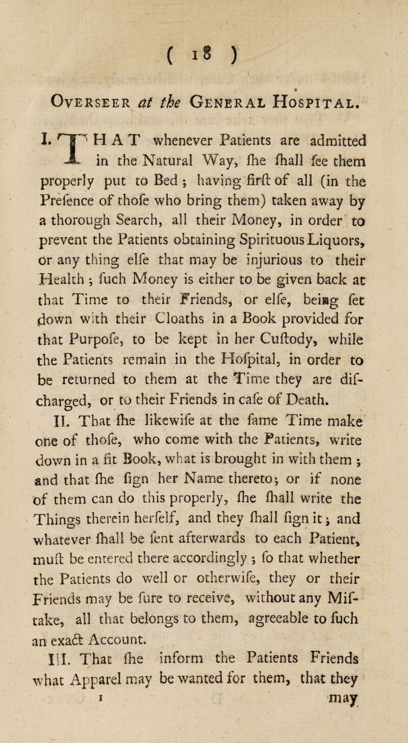 Overseer at the General Hospital. I. 1 HAT whenever Patients are admitted A in the Natural Way, fhe fhall fee them properly put to Bed ; having fir ft of all (in the Prefence of thofe who bring them) taken away by a thorough Search, all their Money, in order to prevent the Patients obtaining Spirituous Liquors, or any thing elfe that may be injurious to their Health ; fuch Money is either to be given back at that Time to their Friends, or elfe, beiag fet down with their Cloaths in a Book provided for that Purpofe, to be kept in her Cuftody, while the Patients remain in the Hofpital, in order to be returned to them at the Time they are dif- charo-ed, or to their Friends in cafe of Death. & \ II. That fhe likewife at the fame Time make one of thofe, who come with the Patients, write down in a fit Book, what is brought in with them ; and that fhe fign her Name thereto; or if none of them can do this properly, fhe fhall write the Things therein herfelf, and they fhall fignitj and whatever fhall be fent afterwards to each Patient, muft be entered there accordingly •, fo that whether the Patients do well or otherwife, they or their Friends may be fare to receive, without any Mif- take, all that belongs to them, agreeable to fuch an exa<ft Account. HI. That fhe inform the Patients Friends what Apparel may be wanted for them, that they may