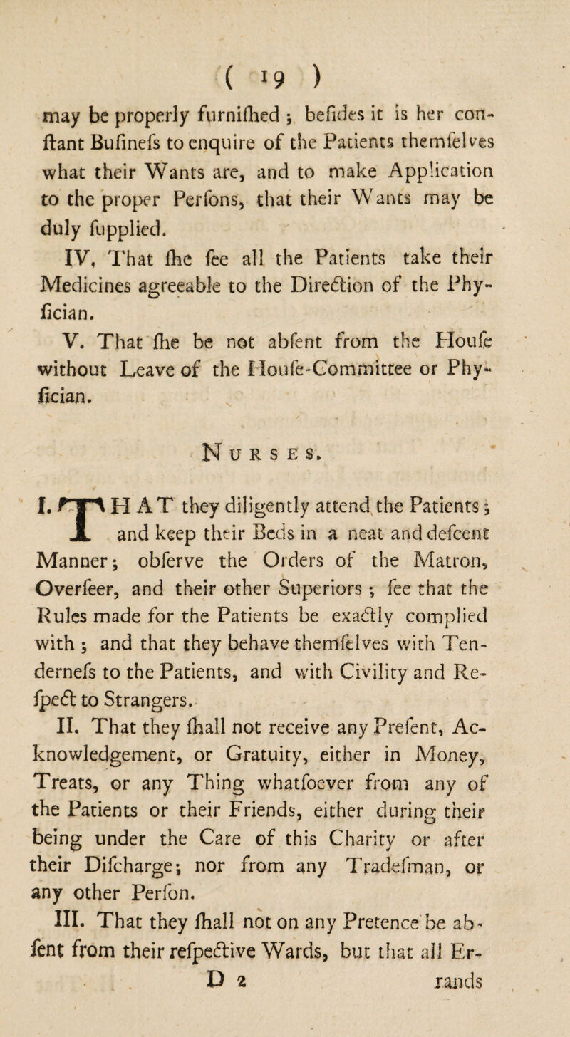 may be properly furnifhed *, befides it is her con- ftant Bufinefs to enquire of the Patients themlelves what their Wants are, and to make Application to the proper Perfons, that their Wants may be duly fupplied. IV, That fhe fee all the Patients take their Medicines agreeable to the Direction of the Phy- iician. V. That fhe be not abfent from the Ploufe without Leave of the Houfe-Committee or Phy- fician. Nurses. HAT they diligently attend the Patients; and keep their Beds in a neat anddefeent Manner; obferve the Orders of the Matron, Overfeer, and their other Superiors; fee that the Rules made for the Patients be exa&ly complied with ; and that they behave themfdves with Ten- dernefs to the Patients, and with Civility and Re- fpe<5t to Strangers. II. That they fhall not receive any Prefent, Ac¬ knowledgement, or Gratuity, either in Aioney, Treats, or any Thing whatfoever from any of the Patients or their Friends, either during their being under the Care of this Charity or after their Difcharge; nor from any Tradefman, or any other Perfon. III. That they fhall not on any Pretence be ab¬ fent from their refpe&ive Wards, but that all Er¬ D 2 rands