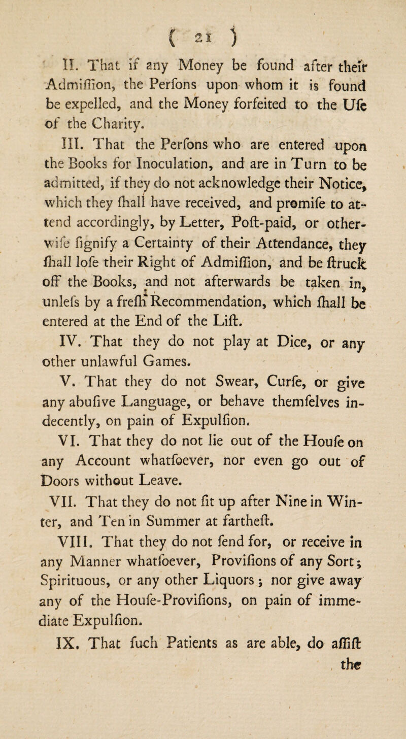 II. That if any Money be found after their Admiflion, the Perfons upon whom it is found be expelled, and the Money forfeited to the Ufe of the Charity. III. That the Perfons who are entered upon the Books for Inoculation, and are in Turn to be admitted, if they do not acknowledge their Notice, which they fhali have received, and promife to at¬ tend accordingly, by Letter, Poll-paid, or other- wife fignify a Certainty of their Attendance, they fhali lofe their Right of Admiflion, and be ftruck off the Books, and not afterwards be taken in, £ ' * unlefs by a frefh Recommendation, which fhali be entered at the End of the Lift. IV. That they do not play at Dice, or any other unlawful Games. V. That they do not Swear, Curfe, or give any abufive Language, or behave themfelves in¬ decently, on pain of Expulfion. VI. That they do not lie out of the Houfeon any Account whatfoever, nor even go out of Doors without Leave. VII. That they do not lit up after Nine in Win¬ ter, and Ten in Summer at fartheft. VIII. That they do not fend for, or receive in any Manner whatfoever, Proviflons of any Sort; Spirituous, or any other Liquors ; nor give away any of the Houfe-Provifions, on pain of imme¬ diate Expulfion. IX. That fuch Patients as are able, do aflift the