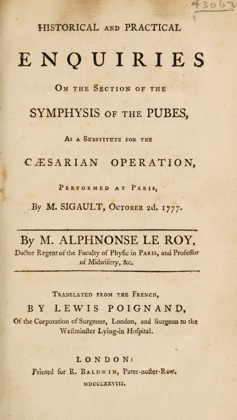 HISTORICAL and PRACTICAL ' * ENQUIRIES / O n the Section of the SYMPHYSIS of the PUBES, As a Substitute for the CiESARIAN OPERATION, Performed at Paris, By M. SIGAULT, October 2d, 1777, By M. ALPHNONSE LE ROY, Doctor Regent of the Faculty of Phylic in Paris, and Profeflbr pf Midwifery, &c. Translated from the French, BY LEWIS POIGNAND, Of the Corporation of Surgeon?, London, and Surgeon to the Weilminfter Lying-in Hofpitah LONDON: Printed for R. Baldwin, Pater-noHer-Row* mdcclxxviii.