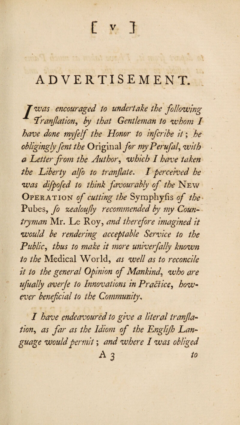 ADVERTISEMENT. J was encouraged to undertake the following Lranfiation^ by that Gentleman to whom I have done myfelf the Honor to inferibe it; he obligingly fent the Original for my Perufal^ with a Letter from the Author, which I have taken the Liberty alfo to tranflate. I perceived he was dlfpofed to think favourably of the New Operation of cutting the Symphyfis of the Pubes, fo zealoufiy recommended by my Coun¬ tryman Mr. Le Roy, and therefore imagined it would be rendering acceptable Service to the .Public, thus to make it more univerfally known to the Medical World, as well as to reconcile it to the general Opinion of Mankind\ who are ufually averje to Innovations in Practice y how- ever beneficial to the Community, I have endeavoured to give a literal tranfia- tion, as far as the Idiom of the Lnglijh Lan¬ guage would permit; and where I was obliged A 3 to