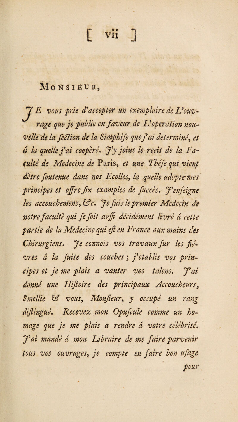 / MoNSIEUHj JE vous prie d'accepter un exemplaire de Ucuv- rage que je public en faveur de Idoperation non- velle de la feBion de la Simphife que fai determine, et d la quelle f ai cooperL J’y joins le recit de la Fa - cuke de Medecine de Paris, et une Fhefe qut vienj, detre foutenue dans nos Ecolles, la quelle adopt ernes principles et offre fix examples de faeces. J’enfeigne les accouchemens,&c. Je fids le premier Me decin de noire faculte qui fe foit aujfi decidement lime d cette partie de la Medecine qui efl en France aux mains ces Chirurgiens. Je connois vos travaux fur les fie- mes d la finite des couches; fetablis vos prin- cipes et je me plais a ranter vos talens. J'ai dome une Hiftoire des principaux Accoucheurs, Smellie & vous, Monfieur, y occupe un rang dijlingue. Recevez mon Opufcule comme un ho¬ mage que je me plais a rendre a votre celebritL J'ai mande a mon Libraire de me faire parvenir tons vos ouvragesy je compte en faire bon ufage pour