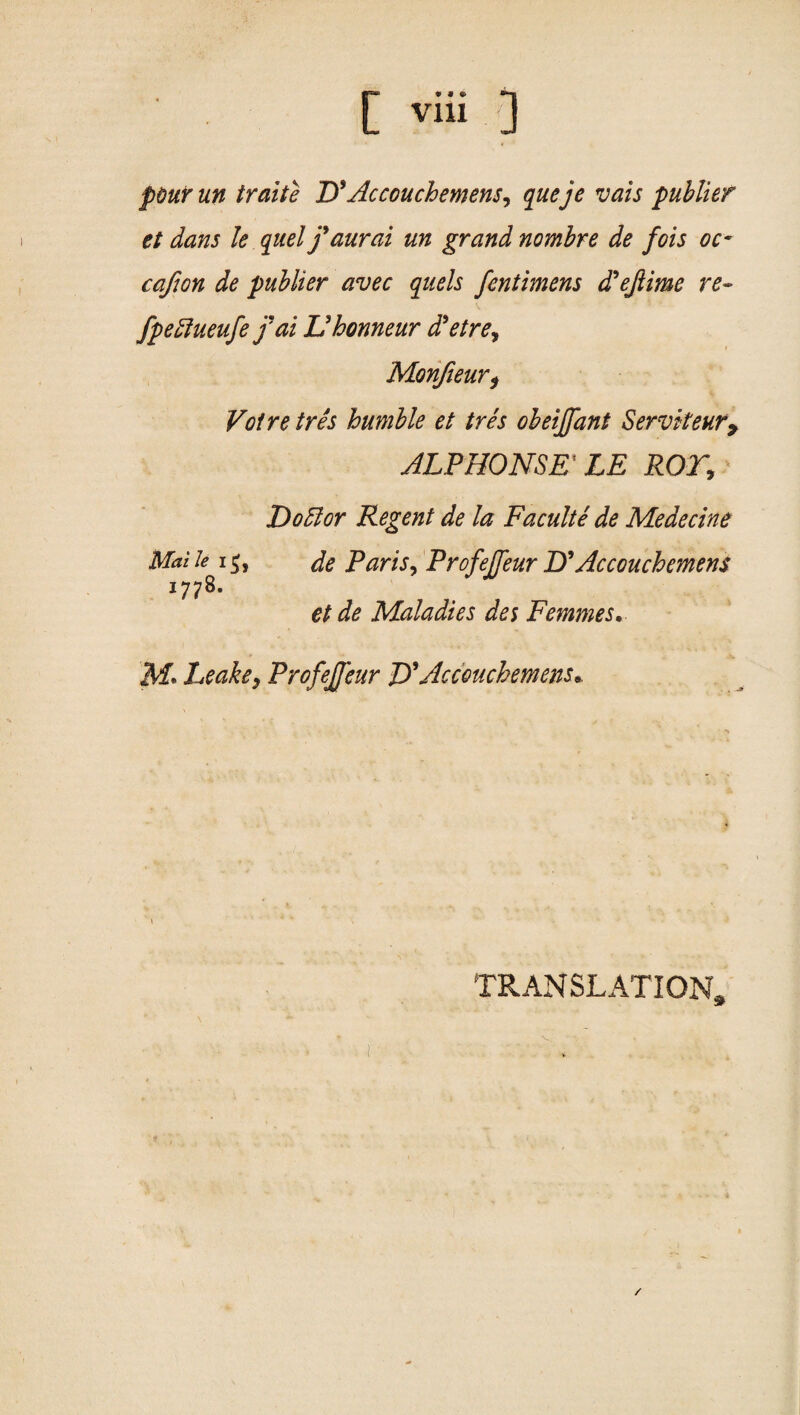 pour un traite D9Accouchement, queje vais publier et dans le quel j9 aural un grand nombre de fois oc- cafum de publier avec quels fentimens d9ejlime re- fpeffueufe fai Uhonneur d'etre, Monfieur, Voire tres humble et tres obeiffant Servkeur9 ALPHONSE' LE ROT, Doff or Regent de la Faculte de Medecine Mai le 1de Paris, Profejfeur D9 Accouchemens 1778. et de Maladies des Femmes. iVf. Leake, Profejfeur D'Accouchement* TRANSLATION* 1■ ■ ■ r 1 /