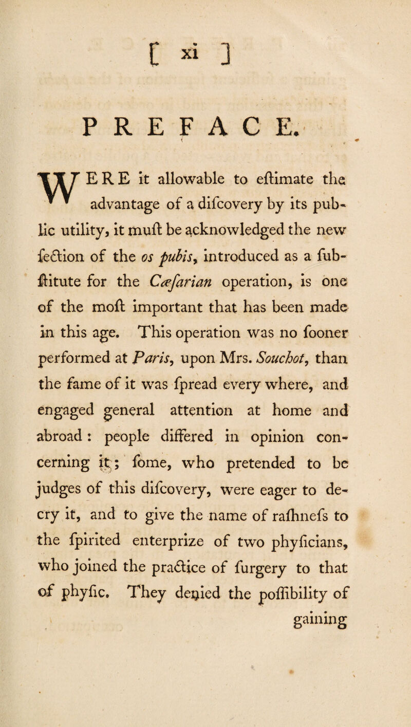 PREFACE. TT7 ERE it allowable to eftimate the *  advantage of a difcovery by its pub¬ lic utility, it muft be acknowledged the new feftion of the os pubisr introduced as a fub- flitute for the Ccefarian operation, is one of the moft important that has been made in this age. This operation was no fooner performed at Paris, upon Mrs. Souchot, than the fame of it was fpread every where, and engaged general attention at home and abroad: people differed in opinion con¬ cerning it ; fome, who pretended to be judges of this difcovery, were eager to de¬ cry it, and to give the name of rafhnefs to the fpirited enterprize of two phyficians, who joined the practice of furgery to that °f phyfic. They denied the poffibility of gaining