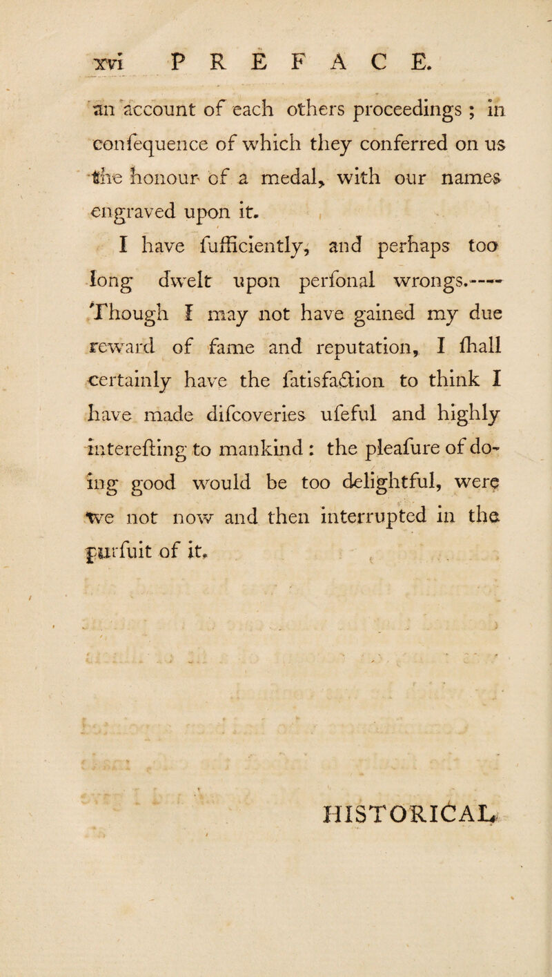 an account of each others proceedings; in confequence of which they conferred on us the honour of a medal, with our names engraved upon it. I have fufficiently, and perhaps to a long dwelt upon perfonal wrongs.— Though f may not have gained my due reward of fame and reputation, I fhall certainly have the fatisfaftion to think I have made difcoveries ufeful and highly interefting to mankind : the pleafure of do¬ ing good would be too delightful, were we not now and then interrupted in the furfuit of it. HISTORICAL