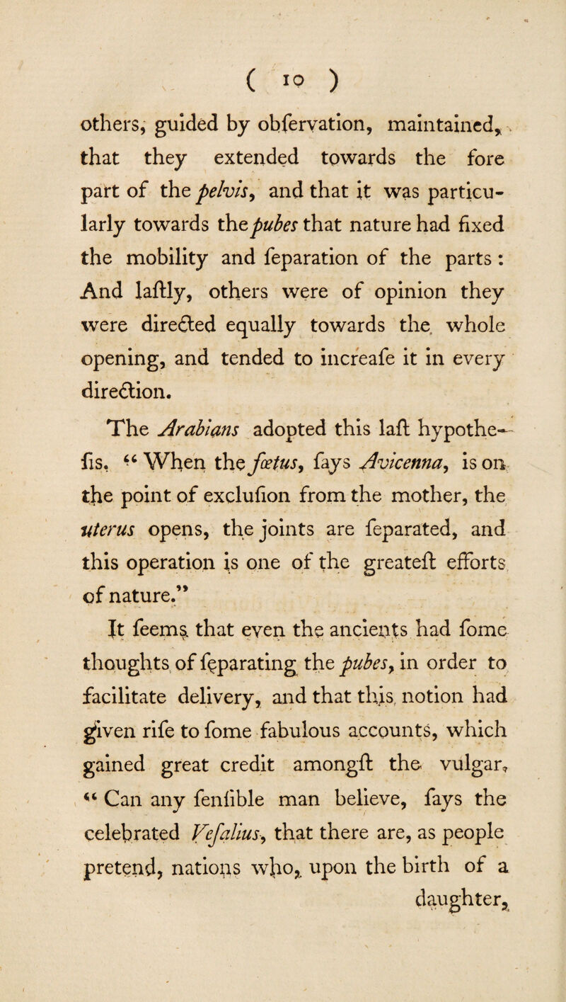 others, guided by obfervation, maintained* that they extended towards the fore part of the pelvis, and that it was particu¬ larly towards tht pubes that nature had fixed the mobility and feparation of the parts: And laftly, others were of opinion they were diredled equally towards the whole opening, and tended to increafe it in every diredlion. The Arabians adopted this laft hypothe¬ cs, “ When th $ fetus, fays Avicenna, is on the point of exclufion from the mother, the uterus opens, the joints are feparated, and this operation is one of the greateft efforts of nature.” Jt feems. that even the ancients had fome thoughts of feparating the pubes, in order to facilitate delivery, and that this, notion had gjiven rife to fome fabulous accounts, which gained great credit amongft the vulgar* Can any fenfible man believe, fays the celebrated Vefalius-, that there are, as people pretend, nations who,, upon the birth of a