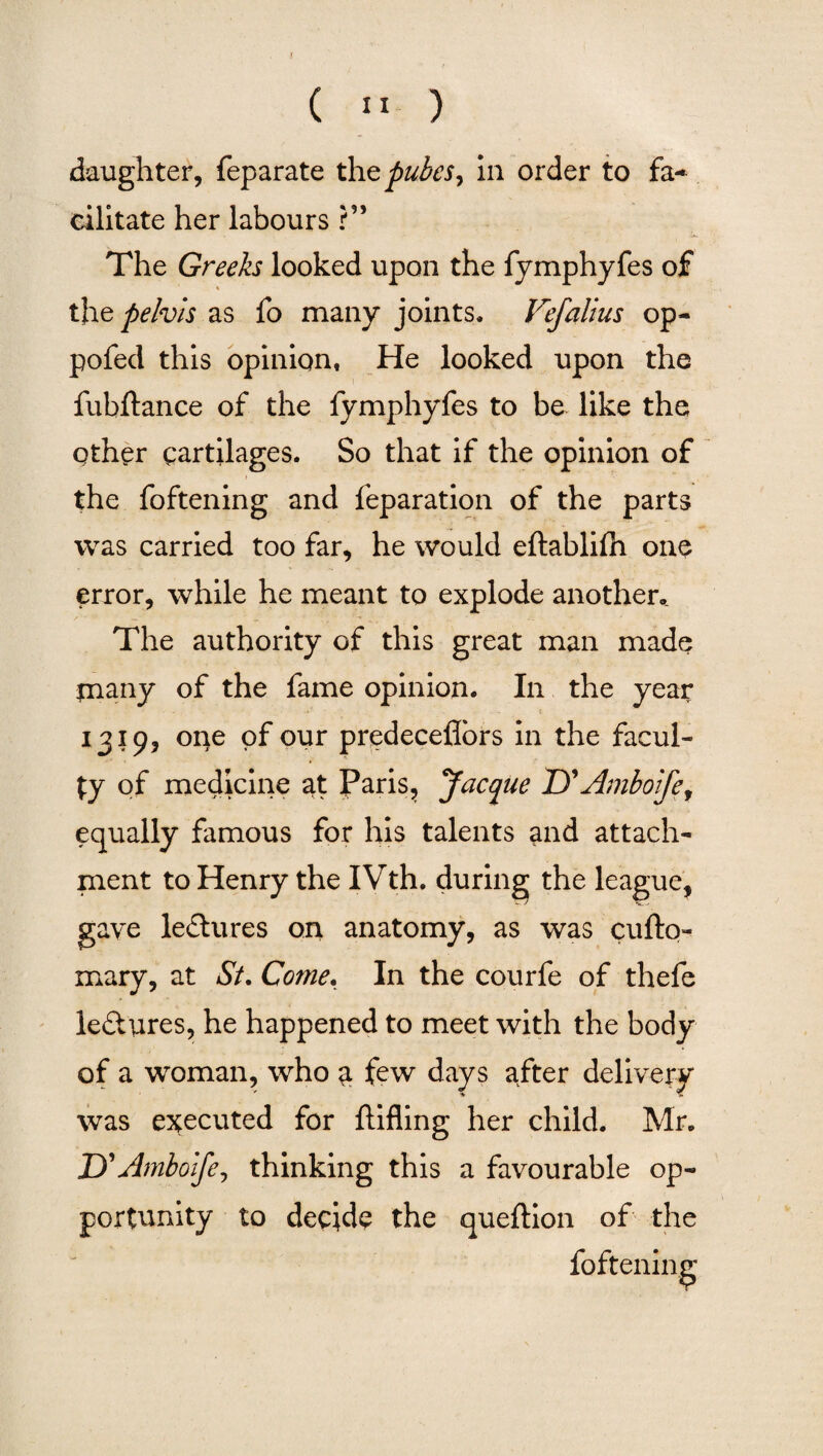 (  ) daughter, feparate thz pubes y in order to fa~ cilitate her labours ?” The Greeks looked upon the fymphyfes of « the pelvis as fo many joints. Vefalius op- pofed this opinion, He looked upon the fubftance of the fymphyfes to be like the other cartilages. So that if the opinion of the foftening and reparation of the parts was carried too far, he would eftablifh one error, while he meant to explode another.. The authority of this great man made jnany of the fame opinion. In the year 1319, one of our predeceflors in the facul¬ ty of medicine at Paris, Jacyue Z)’Amboife, equally famous for his talents and attach¬ ment to Henry the IVth. during the league, gave lectures on anatomy, as was cufto- mary, at St. Come. In the courfe of thefe le&ures, he happened to meet with the body of a woman, who a few days after delivery was executed for ftifling her child. Mr. jyAmboife, thinking this a favourable op¬ portunity to decide the queftion of the foftening