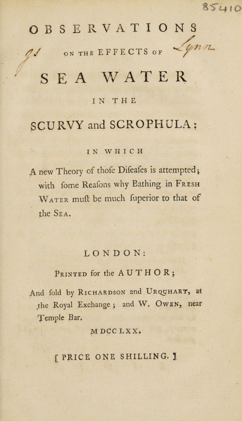 $5* n »o OBSERVATIONS /V ON THE EFFECTS OF /L- / ' , SEA WATER IN THE SCURVY and SCROPHULA; IN WHICH A new Theory of thofe Difeafes is attempted; with fome Reafons why Eathing in Fresh Water muft be much fuperior to that of the Sea. LONDON: Printed for the AUTHOR; And fold by Richardson and Urquhart, at the Royal Exchange ; and W. Owen, near Temple Bar. M DCC LXX. [ PRICE ONE SHILLING. J,