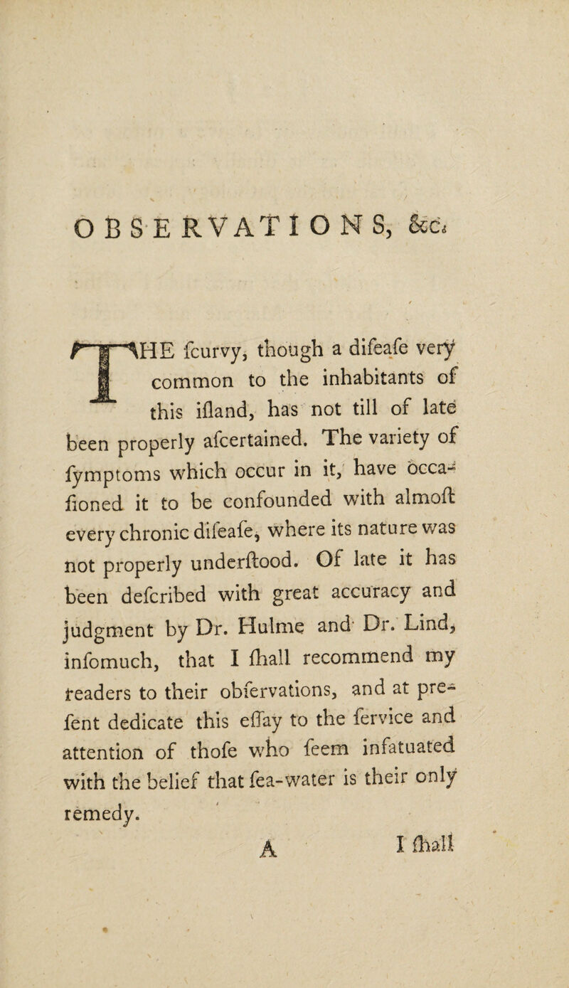 OBSERVATIONS, F'W ^HE fcurvy, though a difeafe very 1 common to the inhabitants of this ifland, has not till of late been properly afcertained. The vaiiety of lymptoms which occur in it, have occa- honed it to be confounded with aimoffc every chronic difeafe, where its nature was not properly underftood. Of late it has been defcribed with great accuracy and judgment by Dr. Hulme and Dr. Lind, infomuch, that I fhall recommend my readers to their obfervations, and at pre~ fent dedicate this effay to the fervice and attention of thofe who feem infatuated with the belief that fea-water is their only remedy. A