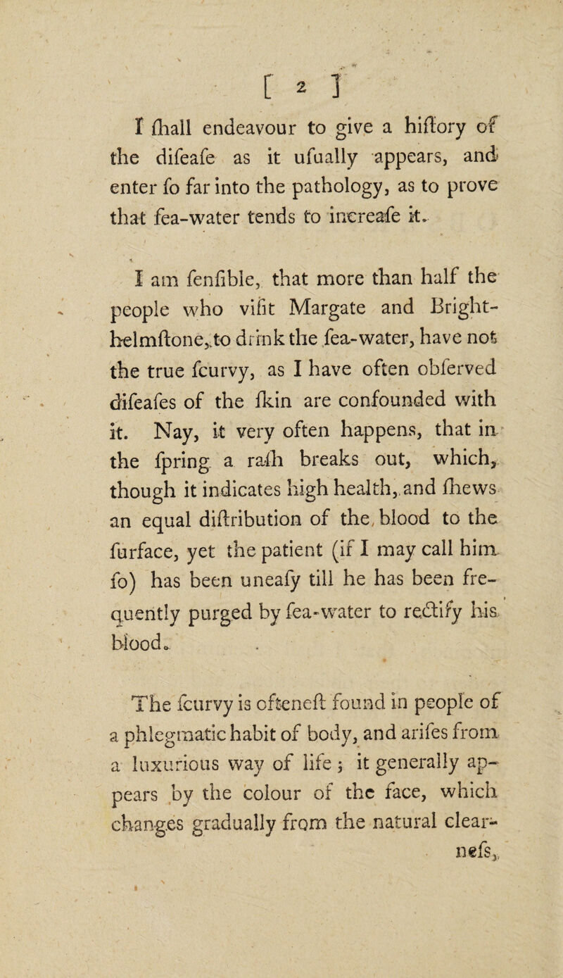 r ^ j I fhall endeavour to give a hifiory of the difeafe as it ufually appears, and enter fo far into the pathology, as to prove that fea-water tends to increafe k* I am fenfible, that more than half the people who vifit Margate and Bright- helmftone^to drink the fea-water, have not the true fcurvy, as I have often oblerved difeafes of the fkin are confounded with it. Nay, it very often happens, that in the fpring a rath breaks out, which, though it indicates high health,,and fhews an equal diftribution of the, blood to the furface, yet the patient (if I may call him fo) has been uneafy till he has been fre¬ quently purged by fea-water to rectify his blood* The fcurvy is often eft found in people of a phlegmatic habit of body, and arifes from a luxurious way of life ; it generally ap¬ pears by the colour of the face, which changes gradually from the natural clear- nefs„