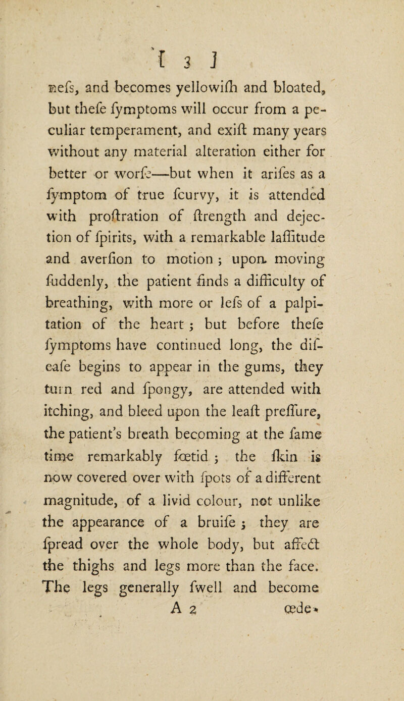 F^efs, and becomes yellowifh and bloated, but thefe fymptoms will occur from a pe¬ culiar temperament, and exift many years without any material alteration either for better or worfc—but when it arifes as a fymptom of true fcurvy, it is attended with proftration of ftrength and dejec¬ tion of fpirits, with a remarkable lafiitude and averlion to motion ; upoa moving fuddenly, the patient finds a difficulty of breathing, with more or lefs of a palpi¬ tation of the heart ; but before thefe fymptoms have continued long, the dif- eafe begins to appear in the gums, they turn red and fpongy, are attended with itching, and bleed upon the leaft preffure, •> the patient’s breath becoming at the fame time remarkably foetid j the fkin is 1 now covered over with fpots of a different magnitude, of a livid colour, not unlike the appearance of a bruife ; they are fpread over the whole body, but affedl the thighs and legs more than the face. The legs generally fwell and become A 2 cede*
