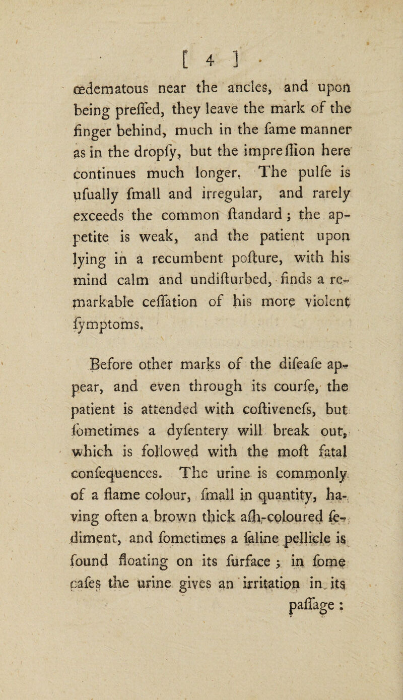oedematous near the ancles, and upon being preflfed, they leave the mark of the finger behind, much in the fame manner as in the dropfy, but the imprefllon here continues much longer, The pulfe is ufually fmall and irregular, and rarely exceeds the common ftandard; the ap¬ petite is weak, and the patient upon lying in a recumbent pofture, with his mind calm and undifturbed, finds a re¬ markable ceflation of his more violent fymptoms. Before other marks of the difeafe ap¬ pear, and even through its courfe, the patient is attended with coftivenefs, but fbmetimes a dyfentery will break out, which is followed with the moft fatal conferences. The urine is commonly of a flame colour, fmall in quantity, ha¬ ving often a brown thick afh-coloured fe-v diment, and fometimes a feline pellicle is found floating on its furface $ in fome cafes the urine gives an irritation in its