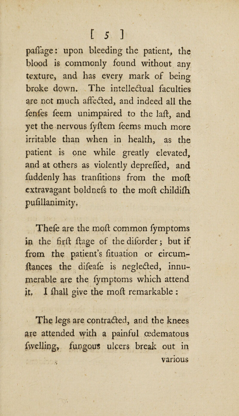 palTage: upon bleeding the patient, the blood is commonly found without any texture, and has every mark of being broke down. The intelle&ual faculties are not much affected, and indeed all the fenfes feem unimpaired to the laft, and yet the nervous fyftem feems much more irritable than when in health, as the patient is one while greatly elevated, and at others as violently depreffed, and fuddenly has tranfitions from the moft extravagant boldnefs to the moft childifh pufillanimity, Thefe are the moft common fymptoms in the firft ftage of the diforder; but if from the patient’s fituation or circum*- ftances the difeafe is neglected, innu¬ merable are the fymptoms which attend it, I fhall give the moft remarkable : The legs are contracted, and the knees are attended with a painful cedematous fwelling, fungous ulcers break out in various