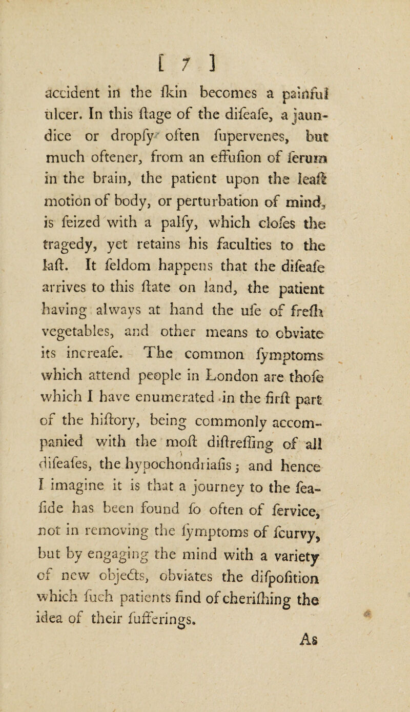 accident in the ikin becomes a painful ulcer. In this ftage of the difeafe, a jaun¬ dice or dropfy often fupervenes, but much oftener, from an efifufion of ieruiu in the brain, the patient upon the leaft motion of body, or perturbation of mind, is feized with a palfy, which doles the tragedy, yet retains his faculties to the lail. It feldom happens that the dileafe arrives to this ft ate on land, the patient having always at hand the ufe of frefh vegetables, and other means to obviate its increafe. The common lymptoms which attend people in London are thofe which I have enumerated in the firft part of the hiftory, being commonly accom¬ panied with the moil diftreffing of ail difeafes, the hypochondriafis 5 and hence I imagine it is that a journey to the fea- fide has been found fo often of fervice* not in removing the lymptoms of fcurvy, but by engaging the mind with a variety of new objeds, obviates the difpofition which fuch patients find ofcherifhing the idea of their bufferings. As