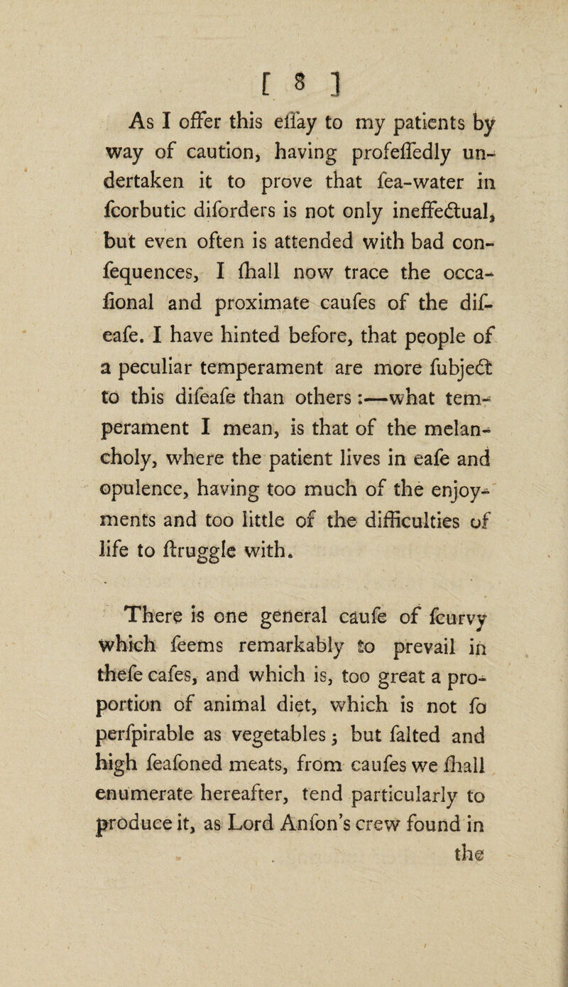As I offer this effay to my patients by way of caution, having profeffedly un¬ dertaken it to prove that fea-water in fcorbutic diforders is not only ineffedtual, but even often is attended with bad con- fequences, I {hall now trace the occa- fional and proximate caufes of the dif- eafe. I have hinted before, that people of a peculiar temperament are more fubjedt to this difeafe than others:—what tem¬ perament I mean, is that of the melan¬ choly, where the patient lives in eafe and opulence, having too much of the enjoy¬ ments and too little of the difficulties of life to ftruggle with. There is one general caufe of fcurvy which feems remarkably to prevail in thefe cafes, and which is, too great a pro¬ portion of animal diet, which is not fo perfpirable as vegetables $ but falted and high feafoned meats, from caufes we fhall enumerate hereafter, tend particularly to produce it, as Lord Anfon’s crew found in the /