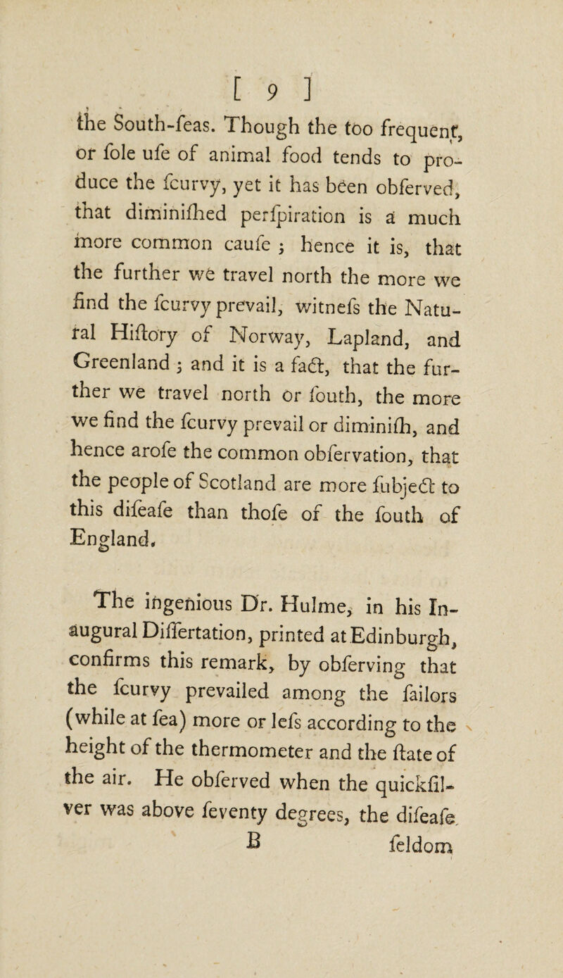 the South-feas. Though the too frequent, or foie ufe of animal food tends to pro¬ duce the fcurvy, yet it has been obferved, that diminifhed perforation is a much more common caufe ; hence it is, that the further we travel north the more we find the fcurvy prevail, witnefs the Natu¬ ral Hiftory of Norway, Lapland, and Greenland ; and it is a fadt, that the fur¬ ther we travel north or iouth, the more we find the fcurvy prevail or diminifh, and hence arofe the common obfervation, that the people of Scotland are more fubjedl: to this difeafe than thofe of the fouth of England, The ingenious Dr. Hu!me, in his In¬ augural Differtation, printed at Edinburgh, confirms this remark, by obferving that the fcurvy prevailed among the failors (while at fea) more or lefs according to the height of the thermometer and the ftate of the air. He obferved when the quickfil- ver was above feventy degrees, the difeafe 2 feldom \