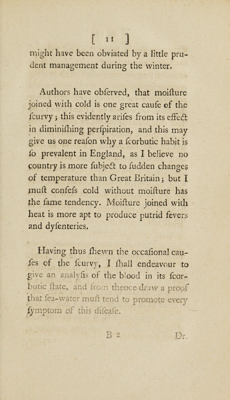 might have been obviated by a little pru¬ dent management during the winter. Authors have obferved, that moifture joined with cold is one great caufe of the fcurvy 3 this evidently arifes from its effe<3: in diminifhing perfpiration, and this may give us one reafon why a fcorbutic habit is fo prevalent in England, as I believe no country is more fubjedl to hidden changes of temperature than Great Britain5 but I muft confefs cold without moifture has the fame tendency. Moifture joined with heat is more apt to produce putrid fevers and dyfenteries. Having thus fhewn the occafional cau~ fes of the fcurvy, I fhall endeavour to * give an analyfis of the blood in its fcor¬ butic ftate, and from thence draw a proof that fea-water muit tend to promote every 1 tJ fymptcm of this difeafe.