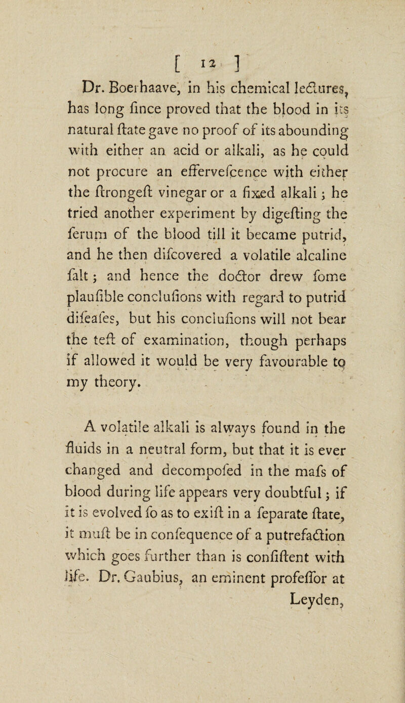 Dr. Boerhaave, in his chemical Ie£iure$? has long fince proved that the blood in its natural ftate gave no proof of its abounding with either an acid or alkali, as he could not procure an effervefcence with either the ftrongeft vinegar or a fixed alkali; he tried another experiment by digefting the ferum of the blood till it became putrid, and he then difcovered a volatile alcaline fait j and hence the dodor drew feme plaufible conclufions with regard to putrid dileaies, but his conclufions will not bear the teft of examination, though perhaps if allowed it would be very favourable tq my theory. A volatile alkali is always found in the fluids in a neutral form, but that it is ever changed and decompofed in the mafs of blood during life appears very doubtful; if it is evolved fo as to exift in a feparate ftate, it mu ft be in confequence of a putrefadion which goes further than is confident with fife. Dr. Gaubius, an eminent profeflor at Leyden,