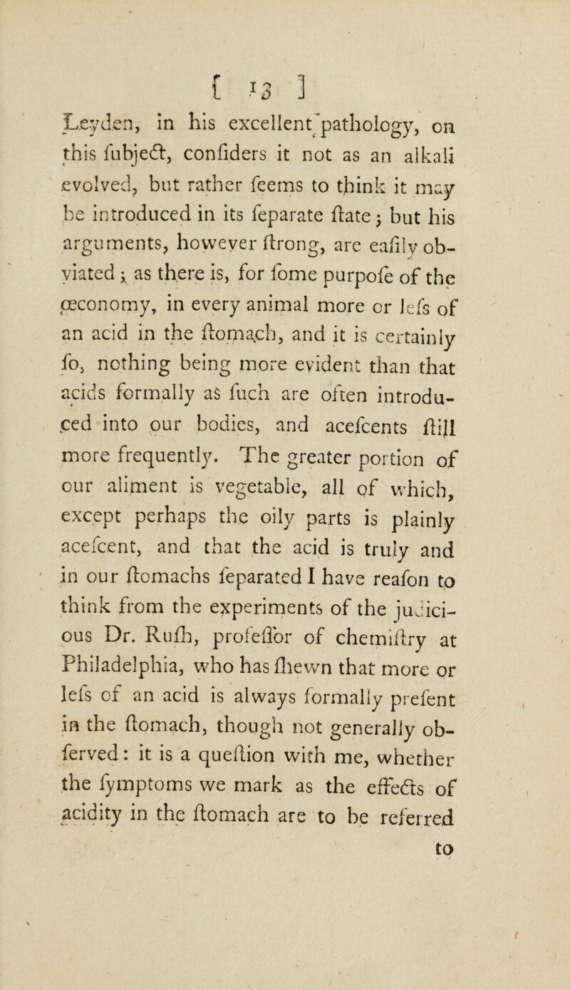 Leyden, in his excellent pathology, on this fubjedt, confiders it not as an alkali evolved, but rather feems to think it may¬ be introduced in its feparate flatej but his arguments, however flrong, are eafily ob¬ viated ; as there is, for fome purpofe of the (economy, in every animal more or lefs of an acid in the ftamach, and it is certainly fo, nothing being more evident than that acids formally as fuch are often introdu¬ ced into our bodies, and acefcents flijl more frequently. The greater portion of our aliment is vegetable, all of which, except perhaps the oily parts is plainly acefcent, and that the acid is truly and in our ftomachs feparated I have reafon to think from the experiments of the judici¬ ous Dr. Rufh, profeffor of chemifiry at Philadelphia, who has fliewn that more or lefs of an acid is always formally prefent in the ftomach, though not generally ob- ferved: it is a queftion with me, whether the fymptoms we mark as the effedts of acidity in the ftomach are to be referred to