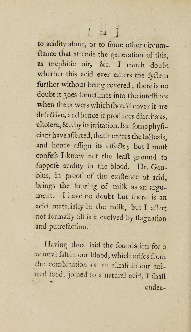 to acidity alone, or to forne other circum- ftance that attends the generation of this, as mephitic air, &c. I much doubt whether this acid ever enters the iyftern further without being covered; there is no doubt it goes iometimes into the inteftines when thepowers which(houid cover it are defedive, and hence it produces diarrhasas, cholera, &c.by its irritation. Butfomephyfi- cianshaveaiTerted, thatit enters thela&eais. and hence affign its effeds; but I muft confefs I know not the leaft ground to fuppofe acidity in the biood. Dr. Gau- bius, in proof of the exiftence of acid, brings the Touring of milk as an argu¬ ment. I have no doubt but there is an acid materially in the milk, but I alfert not formally till is it evolved by ftagnaiion and putrefadion. Having thus laid the foundation for a neutral faltin our blood, which anics from the combination of an alkali in our ani¬ mal food, joined to a natural acid, I fhall V* endea-