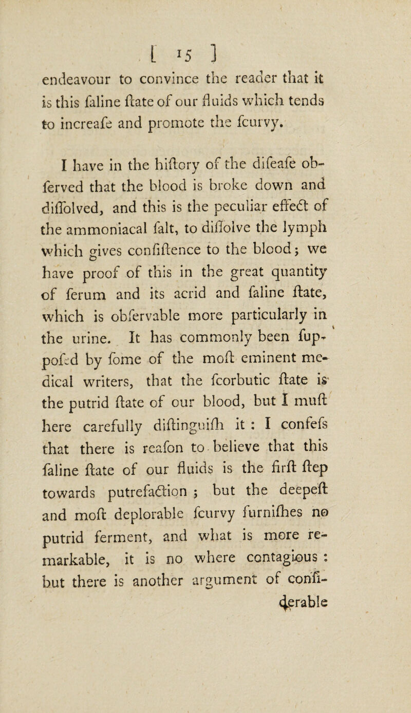 L J5 ] endeavour to convince the reader that It is this faline ftate of our fluids which tends to increafe and promote the fcurvy. I have in the hiftory of the difeafe ob- ferved that the blood is broke down and diflolved, and this is the peculiar effeCt of the ammoniacal fait, to diilolve the lymph which gives confidence to the blood; we have proof of this in the great quantity of ferum and its acrid and faline ftate, which is obfervable more particularly in the urine. It has commonly been fup- poftd by fome of the moft eminent me¬ dical writers, that the fcorbutic ftate is the putrid ftate of our blood, but I muft here carefully diftinguifh it : I confefs that there is reafon to believe that this faline ftate of our fluids is the firft ftep towards putrefaction ; but the deepeft and moft deplorable fcurvy furnifhes no putrid ferment, and what is more re¬ markable, it is no where contagious : but there is another argument of confi- c^erable