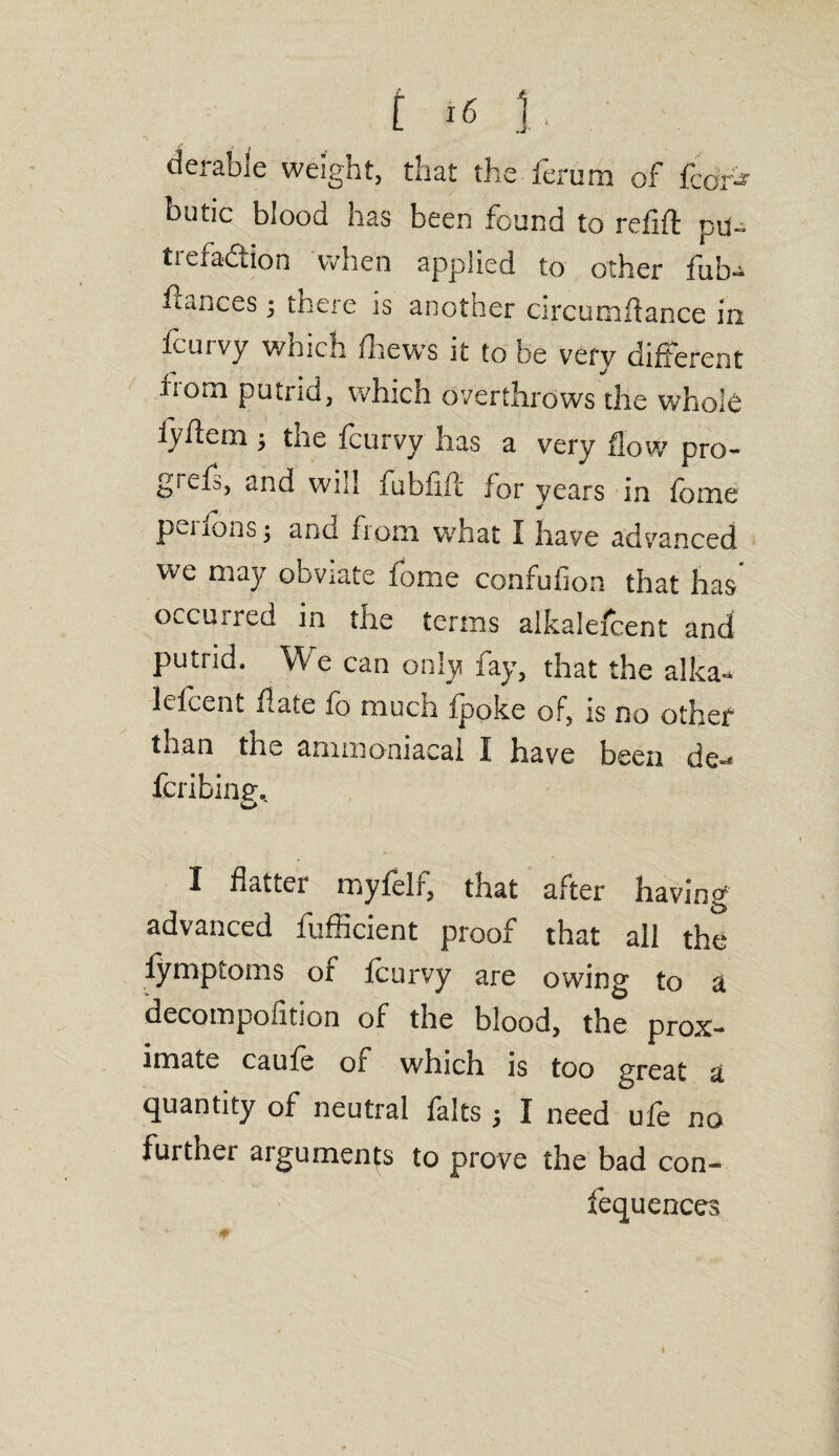 derable weight, that the fernm of fair* butic blood has been found to refill: pu- tieiadtion when applied to other fub- Aances j there is another circumffance in fcurvy which /hews it to be very different •bom putrid, which overthrows the whole iyhem ; the fcurvy has a very flow pro¬ to1^, and will fubfift for years in fome puions j ano from what I have advanced we may obviate fome confufion that has' occurred in the terms alkalefcent and putrid. We can only fay, that the alka¬ lefcent hate fo much (poke of, is no other than the ammoniacai I have been de-* fcribing, I flatter rr.yfelf, that after having advanced fufficient proof that all the lymptoms of fcurvy are owing to a decompofition of the blood, tbe prox¬ imate caufe of which is too great a quantity of neutral falts $ I need ufe no further arguments to prove the bad con- fequences