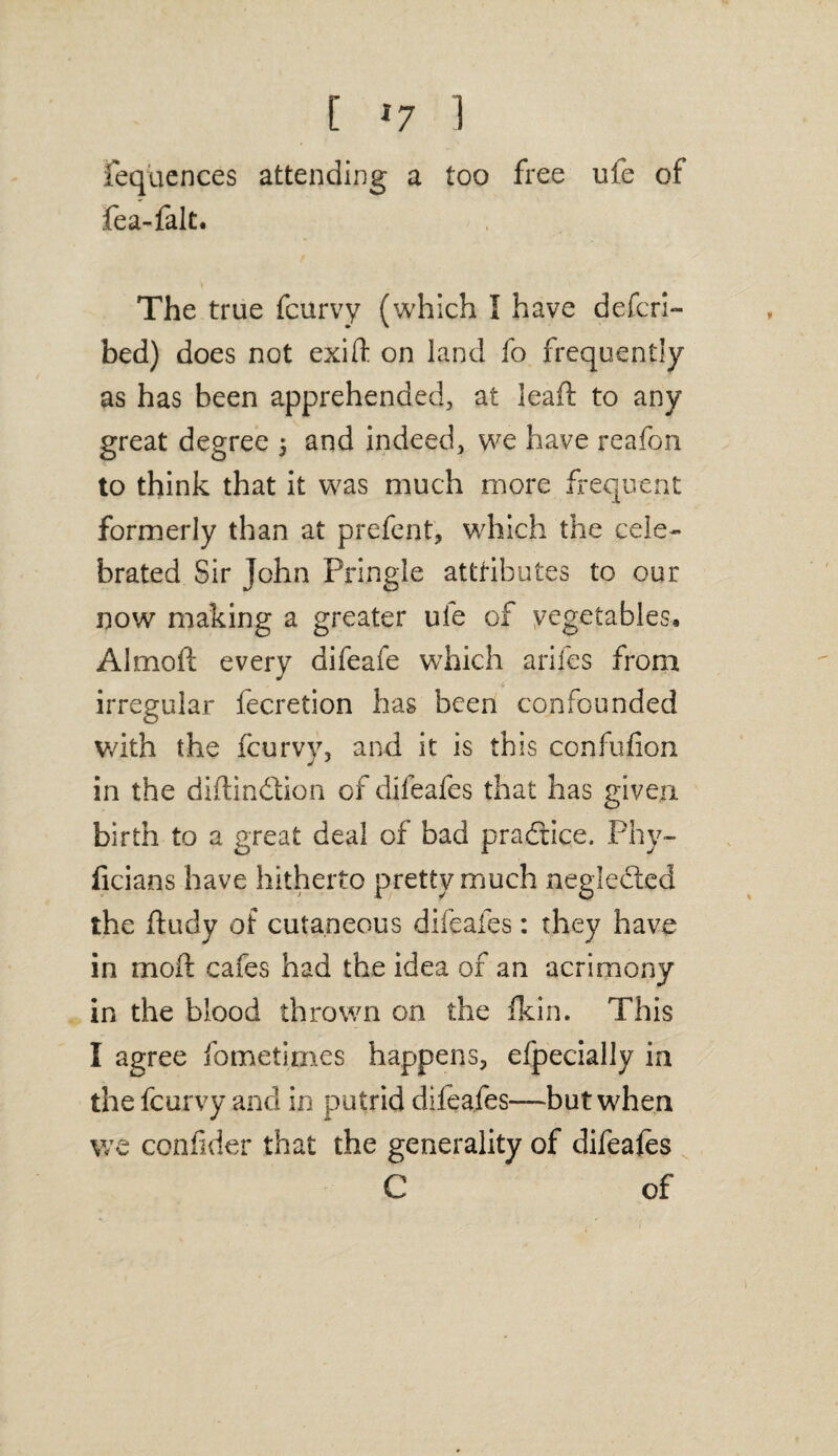 fequences attending a too free ufe of fea-falt. The true fcurvy (which I have defer!- bed) does not exift on land fo frequently as has been apprehended, at lead to any great degree 5 and indeed, we have reafon to think that it was much more frequent formerly than at prefent, which the cele¬ brated Sir John Pringle atttibutes to our now making a greater ufe of vegetables, Almod every difeafe which arifes from irregular fecretion has been confounded v/ith the fcurvy, and it is this confufion in the didindtion of difeafes that has given birth to a great deal of bad practice. Phy- licians have hitherto pretty much neglected the ftudy of cutaneous difeafes: they have in mod cafes had the idea of an acrimony in the blood thrown on the Ikin. This I agree fometimes happens, efpecially in the fcurvy and in putrid diieafes—but when we confider that the generality of difeafes C of