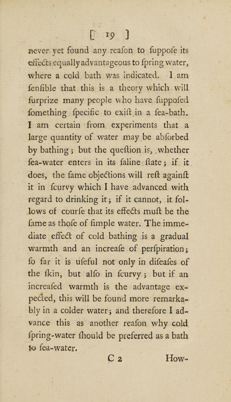 never yet found any reafon to fuppofe its effeCts equally advantageous to fpring water, where a cold bath was indicated. 1 am fenfible that this is a theory which will furprize many people who have fuppofed fomething fpecific to exift in a fea-bath. I am certain from experiments that a large quantity of water may be abforbed by bathing; but the queftion is, whether lea-water enters in its faline hate; if it does, the fame objections will reft againft it in fcurvy which I have advanced with regard to drinking it; if it cannot, it fol¬ lows of courfe that its effeCts muft be the fame as thofe of fimple water. The imme¬ diate effedt of cold bathing is a gradual warmth and an increafe of perfpiration $ fo far it is ufeful not only in difeafes of the Ikin, but alfo in fcurvy ; but if an increafed warmth is the advantage ex¬ pected, this will be found more remarka¬ bly in a colder water; and therefore I ad¬ vance this as another reafon why cold fpring-water ftiould be preferred as a bath to fea-water, C 2 How-