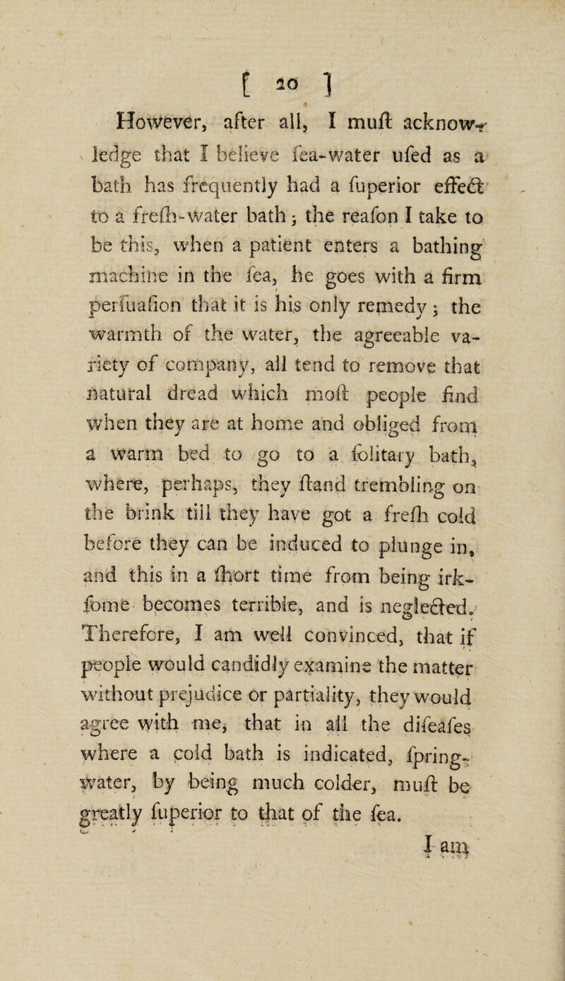 However, after all, I muft acknowy ledge that I believe fea-water ufed as a bath has frequently had a luperior effedt to a frefti-water bath; the reafon I take to be this, when a patient enters a bathing machine in the fea, he goes with a firm perfuafion that it is his only remedy $ the warmth of the water, the agreeable va¬ riety of company, all tend to remove that natural dread which moft people find When they are at home and obliged from a warm bed to go to a fclitary bath, where, perhaps, they hand trembling on the brink till they have got a frefh cold before they can be induced to plunge in, and this in a fhort time from being irk- feme becomes terrible, and is neg!e£led«> Therefore, I am well convinced, that if people would candidly examine the matter without prejudice or partiality, they would agree with me, that in ail the difeafes where a cold bath is indicated, fpring- water, by being much colder, muft be greatly fuperior to that of the fea. w * « 1 arA