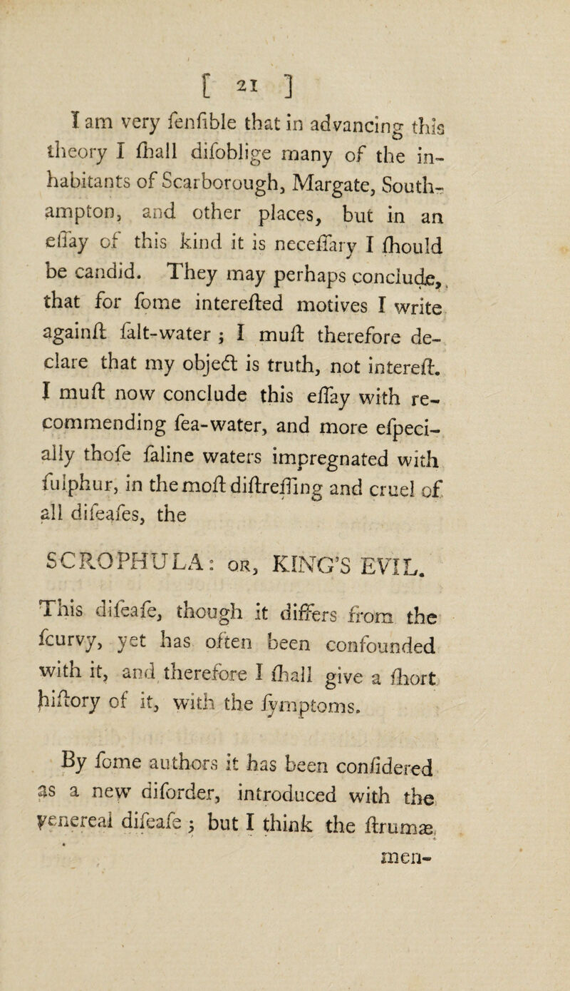 I am very fenfible that in advancing this theory I fhall difoblige many of the in¬ habitants of Scarborough, Margate, South¬ ampton, and other places, but in an ellay of this kind it is neceffary I fhould be candid. They may perhaps conclude, that for fome intereded motives I write again/I falt-water ; I mud therefore de¬ clare that my objedt is truth, not intereft. I mud now conclude this elfay with re¬ commending fea-water, and more efpeci- ally thcfe faline waters impregnated with fulphur, in the mod didreding and cruel of all dileafes, the SCR.OPHULA: or, KING’S EVIL. This difeafe, though it differs from the fcurvy, yet has often been confounded with it, and tnerelore I fhall give a fhort hidory of it, with the fymptoms. By fome authors it has been confidered as a new diforder, introduced with the ytnereal dheaie ; but I think the dramas men-