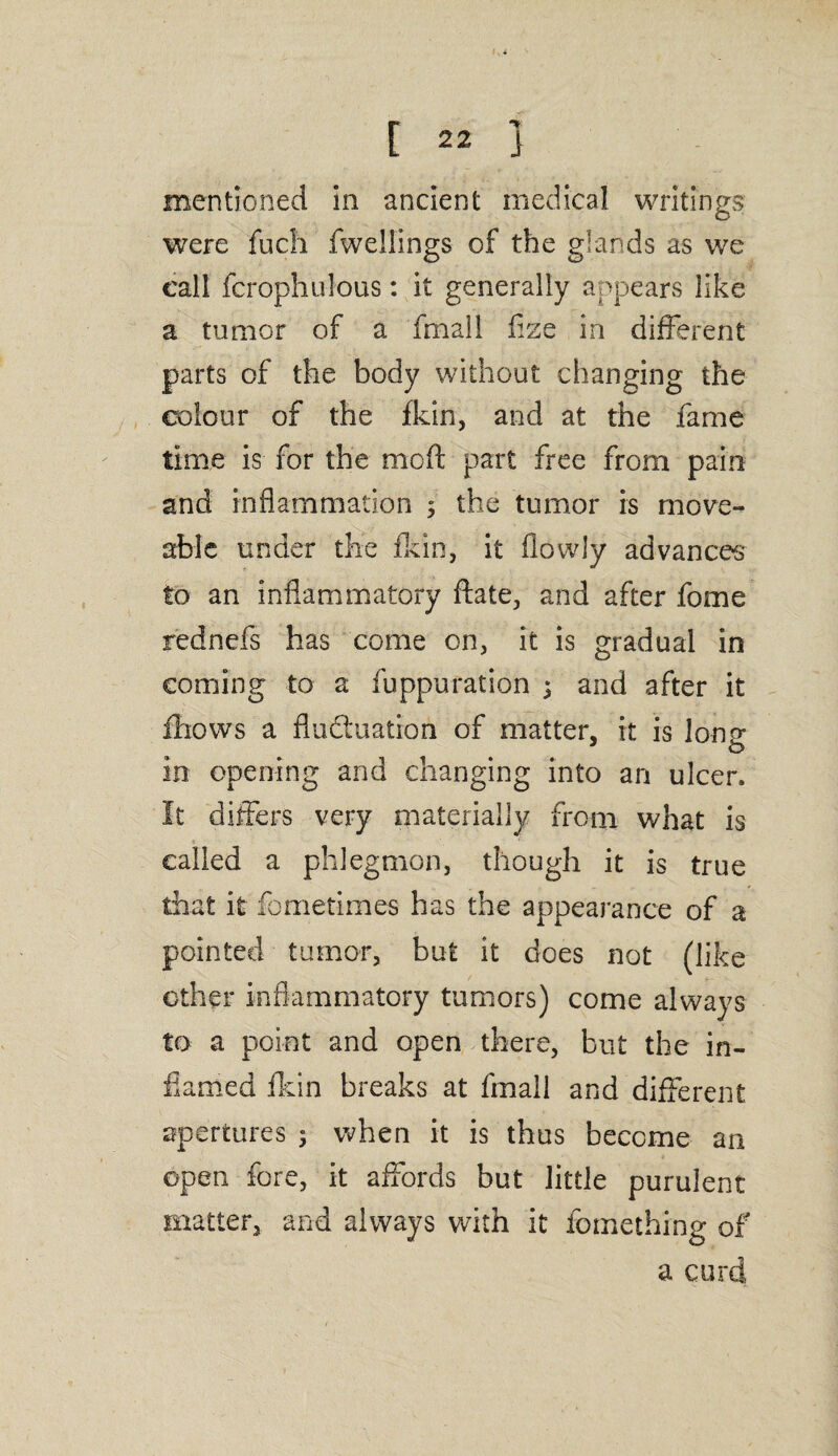 mentioned in ancient medical writings were fuch fwellings of the glands as we call fcrophulous: it generally appears like a tumor of a fmall flze in different parts of the body without changing the colour of the fkin, and at the fame time is for the mcft part free from pain and inflammation ; the tumor is move- able under the fkin, it flowly advances to an inflammatory ftate, and after fome rednefs has come on, it is gradual in coming to a fuppuration ; and after it fhows a fluctuation of matter, it is Ion? in opening and changing into an ulcer. It differs very materially from what is called a phlegmon, though it is true that it fometimes has the appearance of a pointed tumor, but it does not (like other inflammatory tumors) come always to a point and open there, but the in¬ flamed fkin breaks at fmall and different apertures ; when it is thus become an open fore, it affords but little purulent matter, and always with it fomething of a curd
