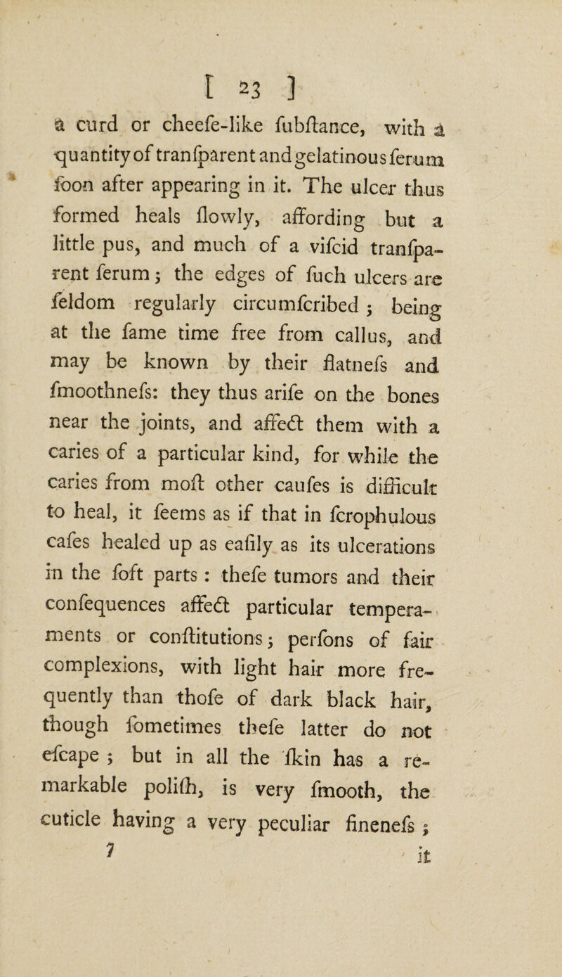 a curd or cheefe-like fubftance, with a quantity of tranlparent and gelatinous ferum loon after appearing in it. The ulcer thus formed heals flowly, affording but a little pus, and much of a vifcid tranfpa- rent ferum; the edges of fuch ulcers are feldom regularly circumfcribed; being at the fame time free from callus, and may be known by their flatnefs and fmoothnefs: they thus arife on the bones near the joints, and affedt them with a caries of a particular kind, for while the caries from moft other caufes is difficult to heal, it feems as if that in fcrophulous cafes healed up as eafily as its ulcerations in the foft parts: thefe tumors and their confequences affedt particular tempera¬ ments or conftitutions; perfons of fair complexions, with light hair more fre¬ quently than thofe of dark black hair, though fometimes thefe latter do not efcape ; but in all the fkin has a re¬ markable polilh, is very fmooth, the cuticle having a very peculiar finenefs ;