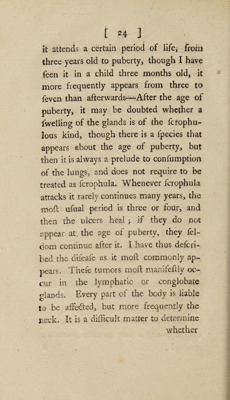 it attends a certain period of life; from three years old to puberty, though I have feen it in a child three months old, it more frequently appears from three to feven than afterwards—After the age of puberty, it may be doubted whether a fwelling of the glands is of the fcrophu- lous kind, though there is a lpecies that appears about the age of puberty, but then it is always a prelude to confumption of the lungs, and does not require to be treated as fcrophula. Whenever fcrophula attacks it rarely continues many years, the moft ufuai period is three or four, and then the ulcers heal ; if they do not appear at. the age of puberty, they fel- dom continue after it. I have thus defcri- bed the diieafe as it moil commonly ap¬ pears. Thefe tumors moft manifeftly oc¬ cur in the lymphatic or conglobate glands. Every part of the body is liable to be affedted, but more frequently the neck. It is a difficult matter to determine whether