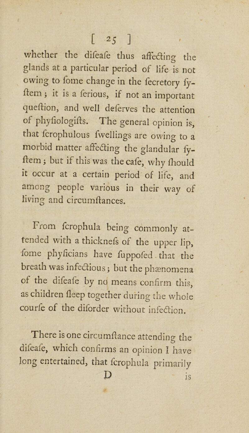 whether the difeafe thus affedino- the O glands at a particular period of life is not owing to fome change in the fecretory fy- flem j it is a ferious, if not an important queftion, and well deferves the attention of phyfiologifts. The general opinion is, that fcrophulous fwellings are owing to a morbid matter affedling the glandular fy- ftem; but if this was the cafe, why fhould it occur at a certain period of life, and among people various in their way of living and circumftances. From fcrophula being commonly at¬ tended with a thicknefs of the upper lip, fome phyficians have fuppofed. that the breath was infectious; but the phenomena of the difeafe by no means confirm this, as children deep together during the whole courfe of the diforder without infection. There is one circumdance attending the difeafe, which confirms an opinion 1 have long entertained, that fcrophula primarily D is