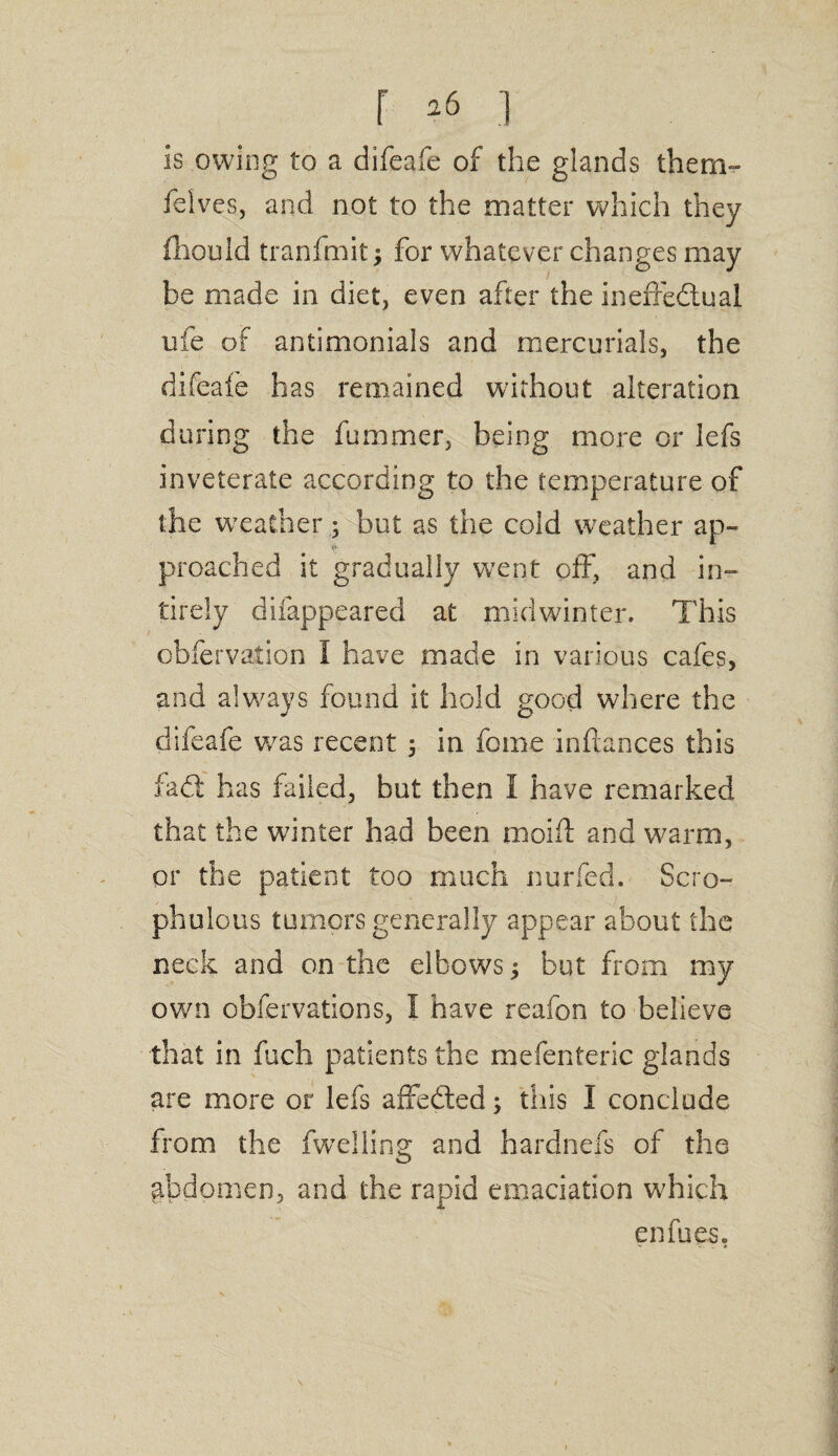 r *6 ] is owing to a difeafe of the glands them- felves, and not to the matter which they (lionId tranfmit; for whatever changes may be made in diet, even after the ineffectual ufe of antimonials and mercurials, the difeaie has remained without alteration during the fummer, being more or lefs inveterate according to the temperature of the weacher 5 but as the cold weather ap¬ proached it gradually went off, and in- tirely difappeared at midwinter. This obfervation I have made in various cafes, and always found it hold good where the difeafe wras recent 5 in fome inftances this iad: has failed, but then I have remarked that the winter had been moift and warm, or the patient too much nurfed. Scro- phulous tumors generally appear about the neck and on the elbows; but from my own obfervations, I have reafon to believe that in fuch patients the mefenteric glands are more or lefs affedled; this I conclude from the fwelling and hardnefs of the abdomen, and the rapid emaciation which enfues.