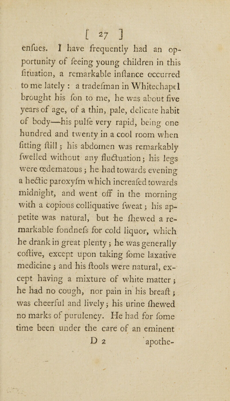 enfues. I have frequently had an op¬ portunity of feeing young children in this fituation, a remarkable infiance occurred to me lately : a tradefman in Whitechapel brought his fon to me, he was about five years of age, of a thin, pale, delicate habit of body—his pulfe very rapid, being one hundred and twenty in a cool room when fitting fiill; his abdomen was remarkably fwelled without any fluduation; his legs were cedematous; he had towards evening a hedic paroxyfm which increafed towards midnight, and went off in the morning with a copious colliquative fweat; his ap¬ petite was natural, but he fhewed a re¬ markable fondnefs for cold liquor, which he drank in great plenty; he was generally coftive, except upon taking fome laxative medicine ; and his ftools were natural, ex¬ cept having a mixture of white matter; he had no cough, nor pain in his bread;; was cheerful and lively; his urine fhewred no marks of purulency. He had for fome time been under the care of an eminent D 2 apothe-