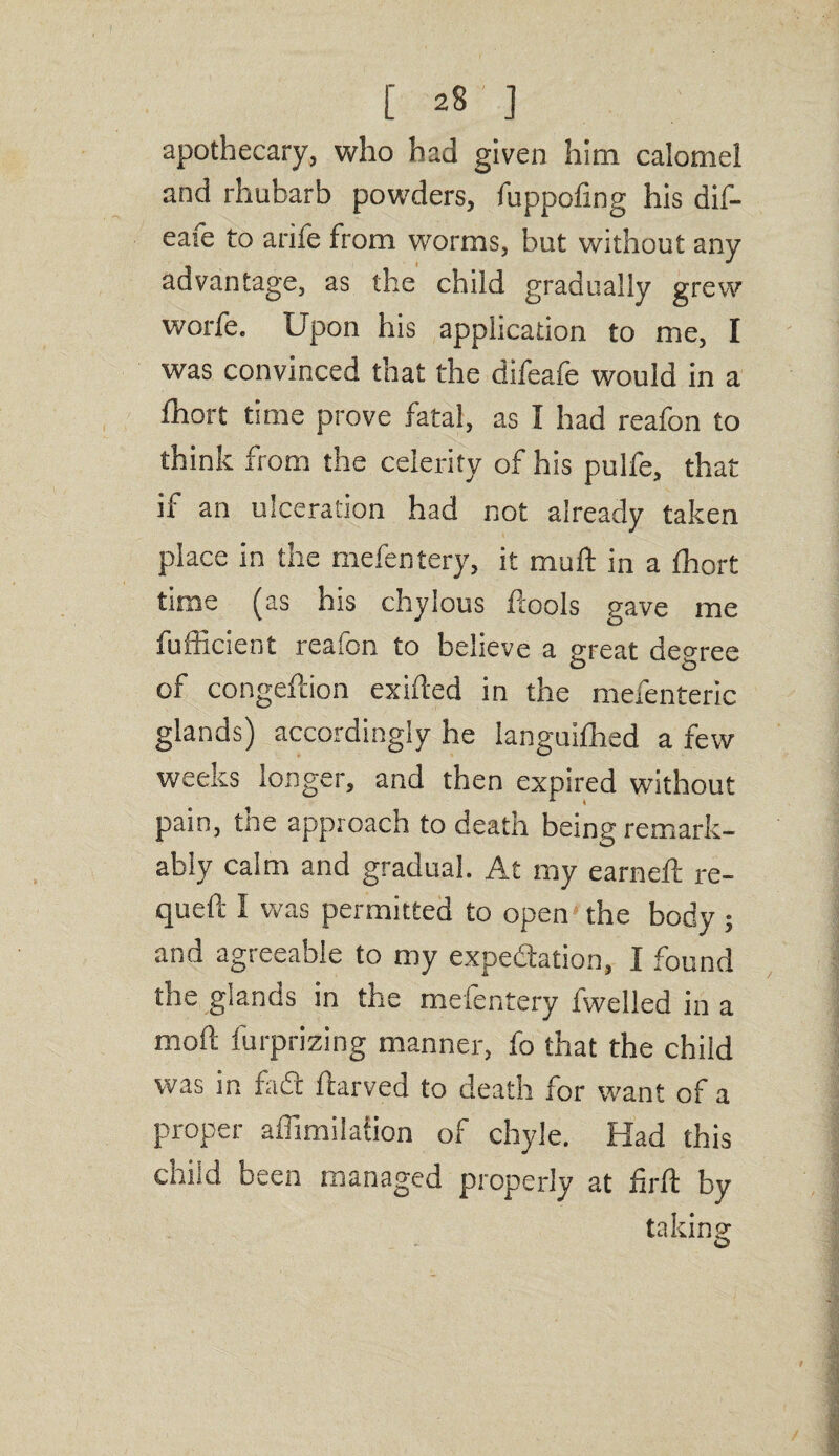 apothecary, who had given him calomel and rhubarb powders, fuppoling his dif- eafe to arife from worms, but without any advantage, as the child gradually grew worfe. Upon his application to me, I was convinced that the difeafe would in a fhort time prove fatal, as I had reafon to think from the celerity of his pulfe, that if an ulceration had not already taken place in the mefentery, it muft in a thort time (as his chylous ftools gave me fufficient reafon to believe a great degree of congeftion exifted in the mefenteric glands) accordingly he languifhed a few weeks longer, and then expired without pain, the approach to death being remark¬ ably calm and gradual. At my earned: re- queft I was permitted to open the body ; and agreeable to my expectation, I found the glands in the mefentery fwelled in a mod furprizing manner, fo that the child was in fade ftarved to death for want of a proper affimilation of chyle. Had this child been managed properly at firft by taking