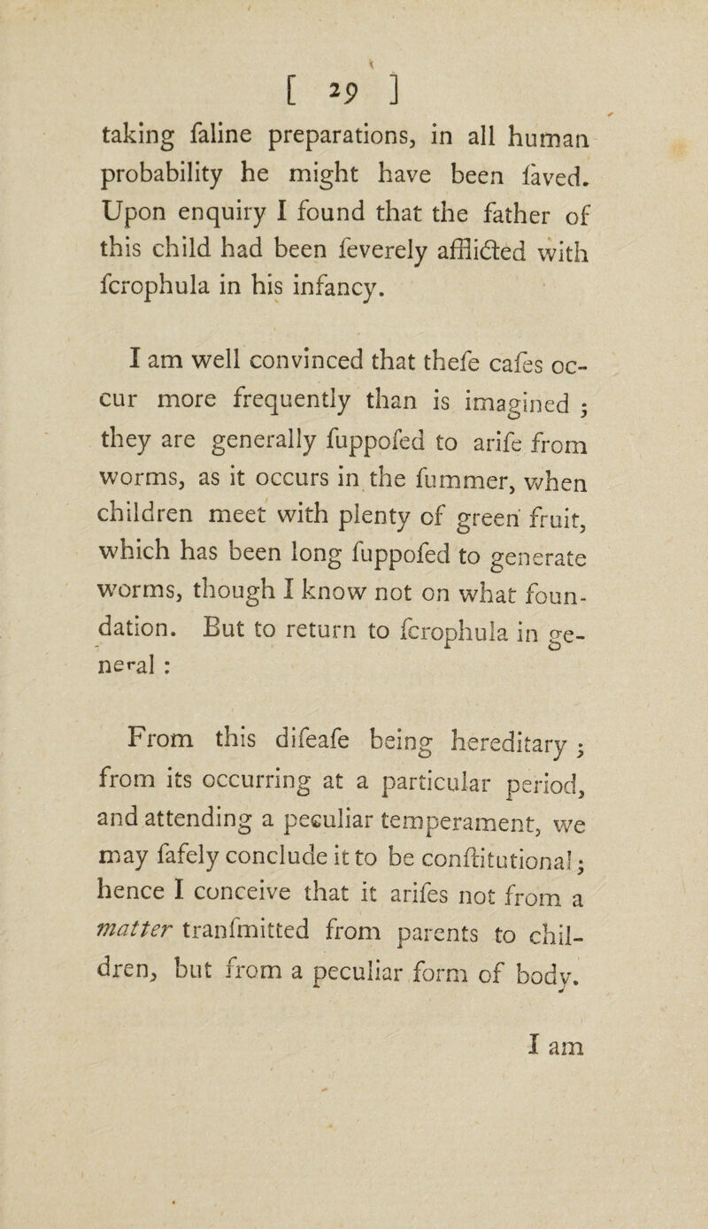 [ 2? ] taking faline preparations, in all human probability he might have been laved. Upon enquiry I found that the father of th is child had been feverely afflibted with fcrophula in his infancy. I am well convinced that thefe cafes oc¬ cur more frequently than is imagined ; they are generally fuppofed to arife from worms, as it occurs in the fummer, when children meet with plenty of green fruit, which has been long fuppofed to generate worms, though I know not on what foun¬ dation. But to return to fcrophula in ge¬ nera] ; From this difeafe being hereditary ; from its occurring at a particular period, and attending a peculiar temperament, we may fafely conclude it to be conftitutional; hence I conceive that it arifes not from a matter tranfmitted from parents to chil¬ dren, but from a peculiar form of body. I am