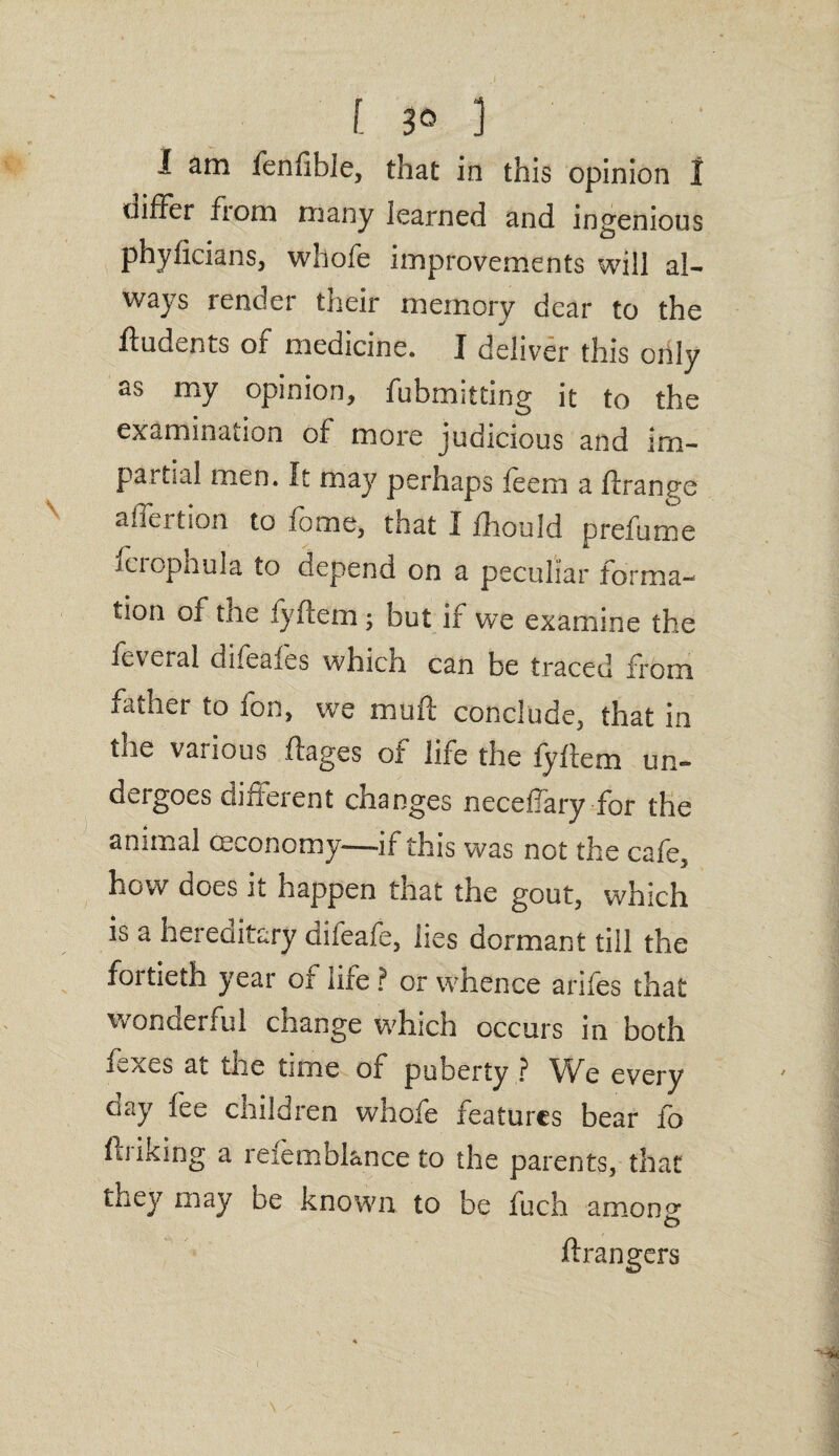[ 3° 1 I am fenlibie, that in this opinion 1 differ from many learned and ingenious phyilcians, whofe improvements will al- ways render their memory dear to the ftudents ot medicine. J deliver this only as my opinion, fubmitting it to the examination of more judicious and im¬ partial men. It may perhaps feem a ftrange a licit ion to lomc, that I fhould prefume fcrophula to depend on a peculiar forma¬ tion of the fyftem ; but if we examine the feveral difeafes which can be traced from father to fon, we mufl conclude, that in tiie various ftages or life the fyilem un¬ dergoes different changes neceffary for the animal ceconomy—if this was not the cafe, how does it happen that the gout, which is a hereditary difeafe, lies dormant till the foitieth year of life ? or whence anfes that wonderful change which occurs in both ffxes ai the time of puberty ? We every aay fee cnildren whofe features bear fo hi iking a reiemblance to the parents, that they may be known to be fuch amon°* ftrangers