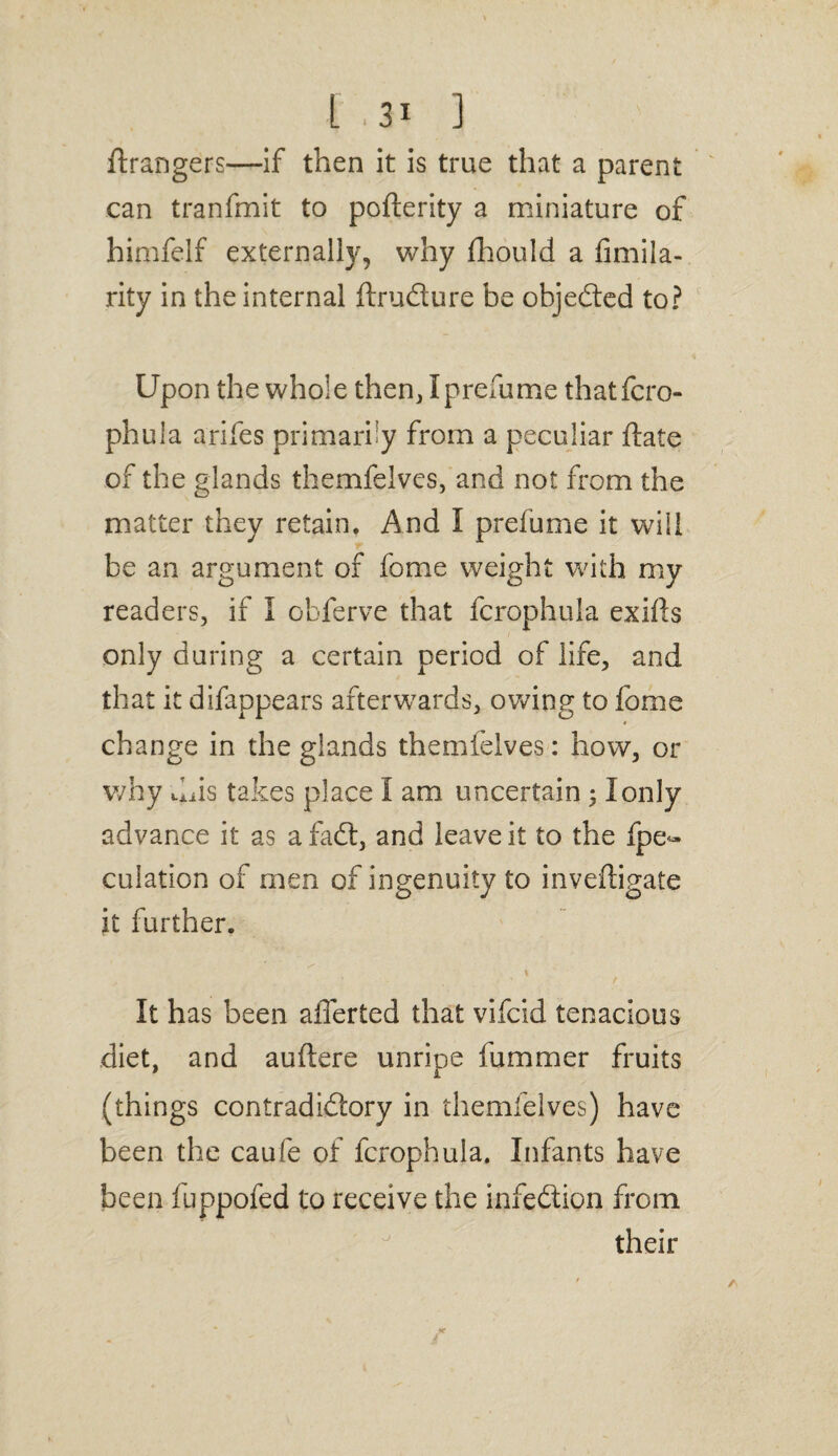 1.3* 1 ftrangers—if then it is true that a parent can tranfmit to poflerity a miniature of himfelf externally, why fhould a fimila- rity in the internal ftrudure be objeded to? Upon the whole then, Iprefume thatfcro- phula arifes primarily from a peculiar flate of the glands themfelves, and not from the matter they retain. And I prefume it will be an argument of fome weight with my readers, if I obferve that fcrophula exifls only during a certain period of life, and that it difappears afterwards, owing to fome change in the glands themfelves: how, or why dais takes place I am uncertain 51 only advance it as a fad, and leave it to the fpe- culation of men of ingenuity to inveftigale it further. It has been afferted that vifcid tenacious diet, and auftere unripe fummer fruits (things contradidory in themfelves) have been the caufe of fcrophula. Infants have been fuppofed to receive the infedion from their
