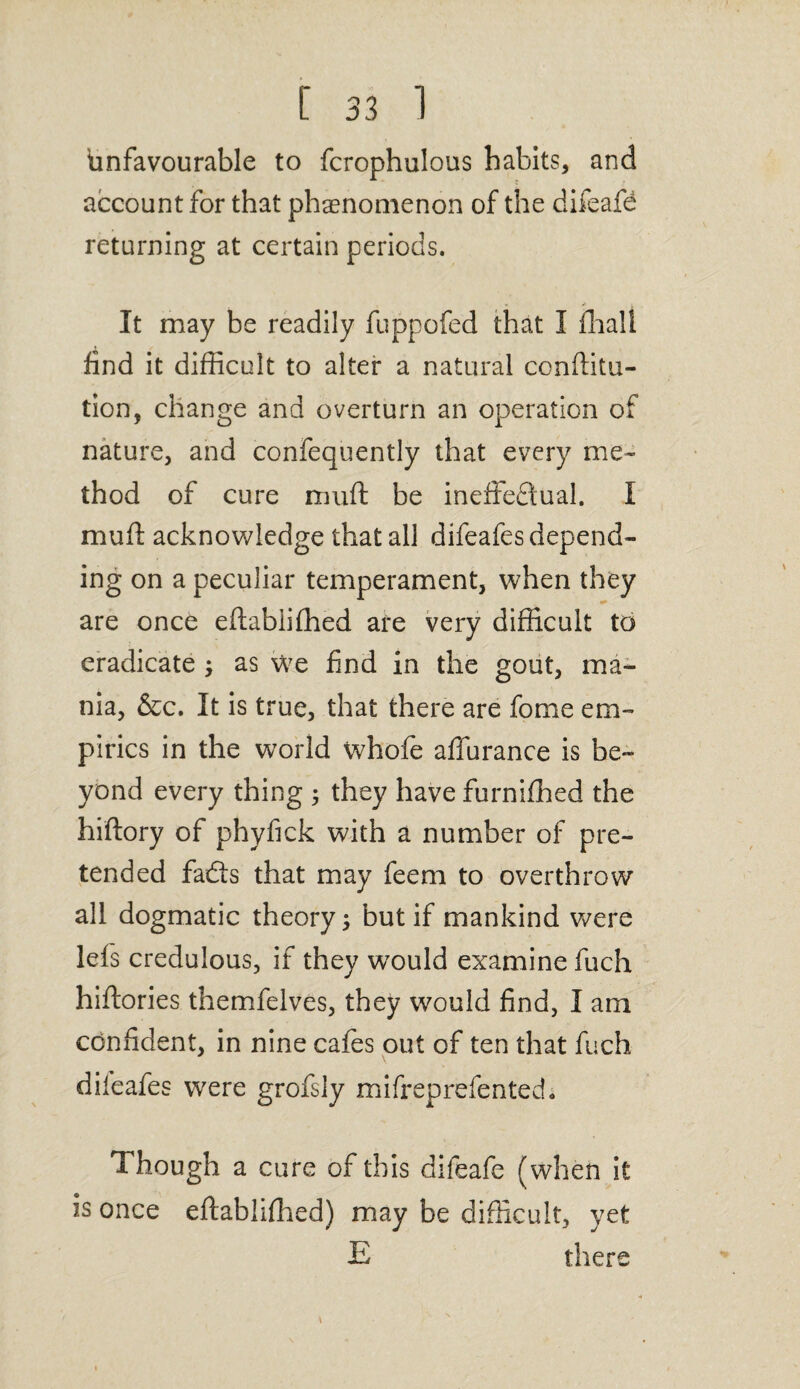 Unfavourable to fcrophulous habits, and account for that phenomenon of the difeafe returning at certain periods. It may be readily fuppofed that I fhali find it difficult to alter a natural confuta¬ tion, change and overturn an operation of nature, and confequently that every me¬ thod of cure mull: be ineffectual. I muff acknowledge that all difeafes depend¬ ing on a peculiar temperament, when they are once eftabiifhed are very difficult to eradicate ; as we find in the gout, ma¬ nia, &c. It is true, that there are fome em¬ pirics in the world whofe affurance is be¬ yond every thing ; they have furnifhed the hiftory of phyfick with a number of pre¬ tended fadts that may feem to overthrow all dogmatic theory; but if mankind were lefs credulous, if they would examine fuch hiftories themfelves, they would find, I am confident, in nine cafes out of ten that fuch difeafes were grofsly mifreprefented. Though a cure of this difeafe (when it is once eftablifhed) may be difficult, yet E there
