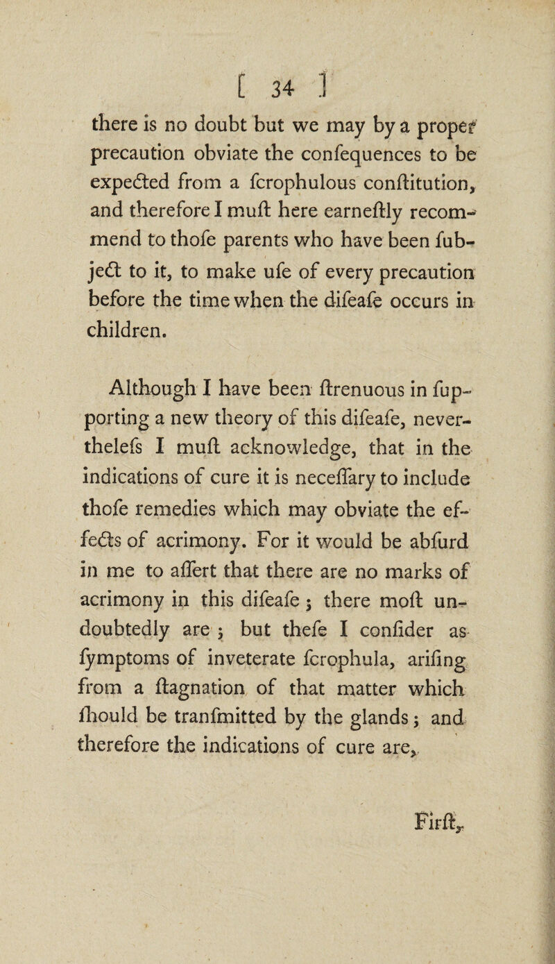 there is no doubt but we may by a proper precaution obviate the confequences to be expedted from a fcrophulous conftitution, and therefore I muft here earneftly recom¬ mend to thofe parents who have been fub- jedt to it, to make ufe of every precaution before the time when the difeafe occurs in children. Although I have been ftrenuous in fup- porting a new theory of this difeafe, never- thelefs I muft acknowledge, that in the indications of cure it is neceflary to include thofe remedies which may obviate the ef¬ fects of acrimony. For it would be abfurd in me to aflert that there are no marks of acrimony in this difeafe; there moft un¬ doubtedly are ; but thefe I conlider as fymptoms of inveterate fcrophula, arifing from a ftagnation of that matter which fhould be tranfmitted by the glands; and therefore the indications of cure are*
