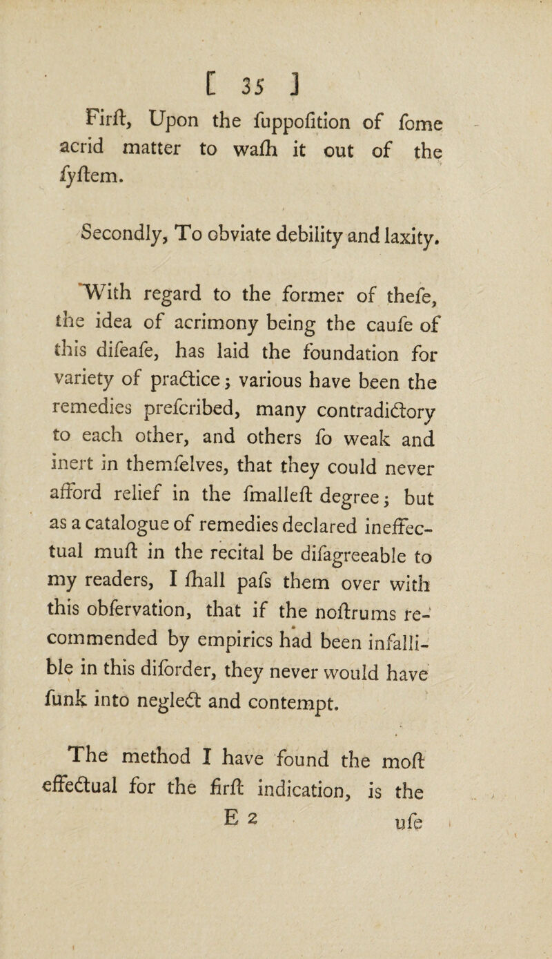 Firft, Upon the fuppofition of lome acrid matter to wafh it out of the fyftem. Secondly, To obviate debility and laxity. With regard to the former of thefe, the idea of acrimony being the caufe of this difeafe, has laid the foundation for variety of practice 3 various have been the remedies prefcribed, many contradictory to each other, and others fo weak and inert in themfelves, that they could never afford relief in the fmalleft degree 3 but as a catalogue of remedies declared ineffec¬ tual muft in the recital be difagreeable to my readers, I fhall pafs them over with this obfervation, that if the noftrums re¬ commended by empirics had been infalli¬ ble in this diforder, they never would have funk into neglefl and contempt. The method I have found the mo ft effectual for the firft indication, is the E 2 ufe