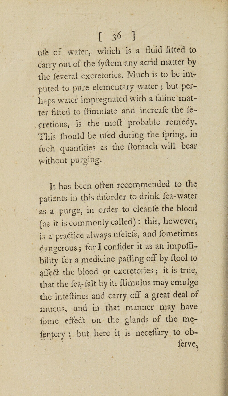 ufe of water, which is a fluid fitted to carry out of the fyftem any acrid matter by the feveral excretories. Much is to be inv puted to pure elementary water; but per¬ haps water impregnated with a faune mat¬ ter fitted to ftimuiate and increafe the fe- cretions, is the moil probable remedy. This fhould be ufed during the fpring, in fuch quantities as the ftomach will bear without purging. It has been often recommended to the patients in this diforder to drink lea-water as a purge, in order to cleante the blood (as it is commonly called): this, however, is a practice always ufelefs, and fometimes dangerous; foriconfider it as an impoffi- O bility for a medicine pafiing off by fiool to affe& the blood or excretories; it is true, that the lea-fait by its famulus may emulge the inteflines and carry oft a great deal of mucus, and in that manner may have feme effedl on the glands of the me- fsntery : but here it is neceifary to ob- ferve.