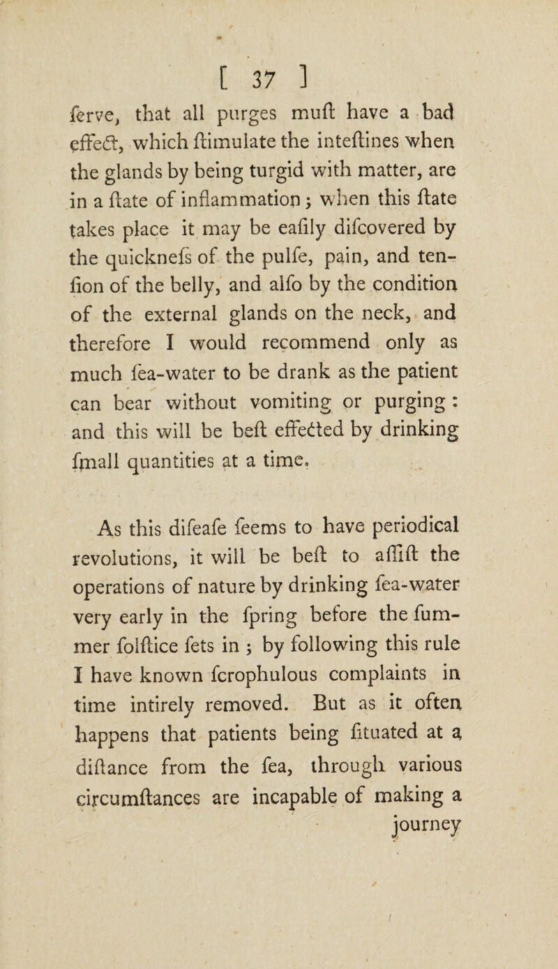 ferve, that all purges muft have a bad effed, which ftimulate the inteftines when the glands by being turgid with matter, are in a (late of inflammation; when this ftate takes place it may be eafily difcovered by the quickneis of the pulfe, pain, and ten- fion of the belly, and alfo by the condition of the external glands on the neck, and therefore I would recommend only as much lea-water to be drank as the patient can bear without vomiting or purging : and this will be bell effected by drinking fmall quantities at a time. As this difeafe feems to have periodical revolutions, it will be beft to affifl: the operations of nature by drinking fea-water very early in the fpring before the fum- mer folftice fets in ; by following this rule I have known fcrophulous complaints in time intirely removed. But as it often happens that patients being fituated at a, diftance from the fea, through various circumftances are incapable of making a journey