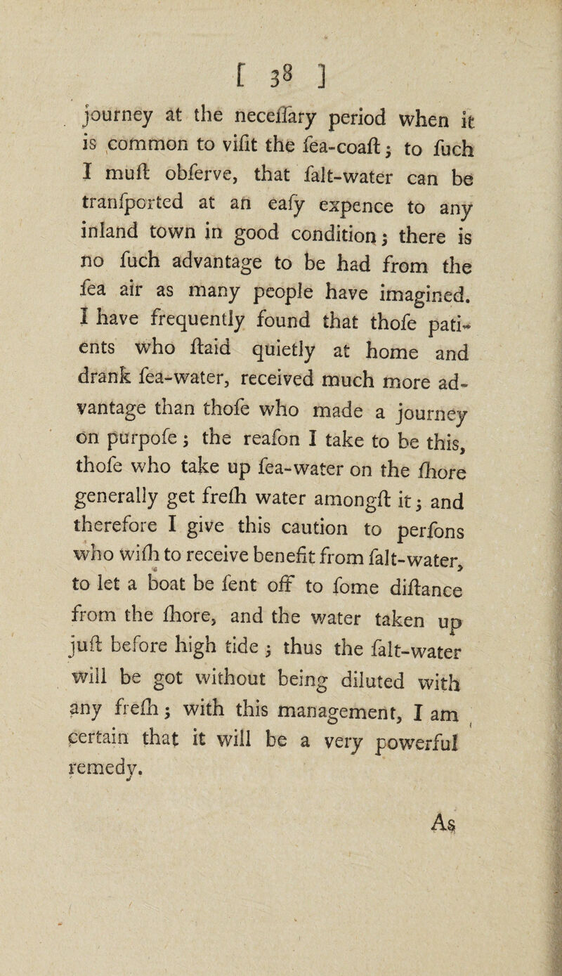 journey at the necelfary period when it is common to vifit the fea-coaft j to fuch I mud obferve, that falt-water can be tranfpcrted at an eafy expence to any inland town in good condition j there is no fuch advantage to be had from the fea air as many people have imagined. I have frequently found that thofe pati¬ ents who ftaid quietly at home and drank fea-water, received much more ad¬ vantage than thofe who made a journey on purpofe; the reafon I take to be this, thofe who take up fea-water on the Ihore generally get frelh water amongft it j and therefore I give this caution to perfons who with to receive benefit from falt-water to let a boat be fent off to fome diftance from the thore, and the water taken up juft before high tide ; thus the falt-water will be got without being diluted with any frelh; with this management, I am certain that it will be a very powerful remedy. As