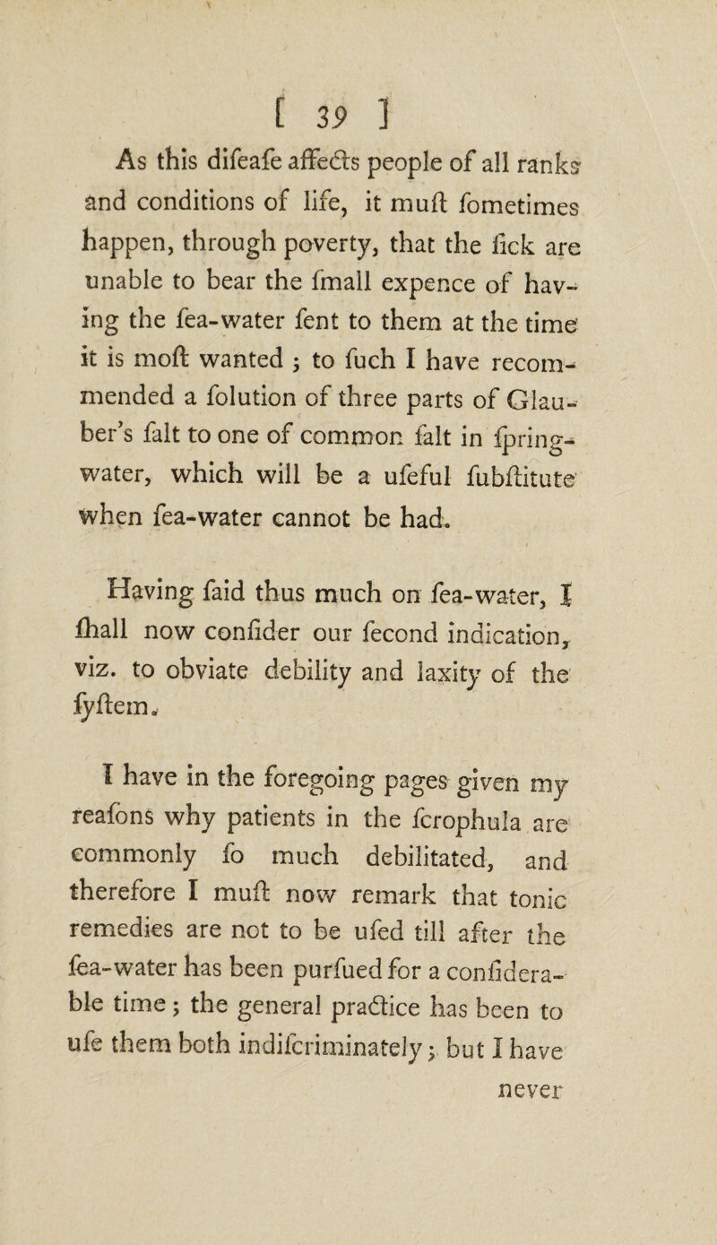 [ 3i> 1 As this difeafe affeds people of all ranks? and conditions of life, it mud fometimes happen, through poverty, that the fick are unable to bear the fmall expence of hav¬ ing the fea-water fent to them at the time it is mod wanted ; to fuch I have recomn mended a folution of three parts of Glau¬ ber’s fait to one of common fait in fpring- water, which will be a ufeful fubftitute when fea-water cannot be had. i Having faid thus much on fea-water, I fhall now confider our fecond indication, viz. to obviate debility and laxity of the fyftem, I have in the foregoing pages given my reafons why patients in the fcrophula are commonly fo much debilitated, and therefore I mud now remark that tonic remedies are not to be ufed till after the fea-water has been purfued for a considera¬ ble time; the general pradice has been to ufe them both indifcriminately y but I have never