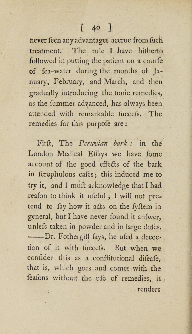 i 4° i never feen any advantages accrue fromfudi treatment. The rule I have hitherto followed in putting the patient on a courfe of fea-water during the months of Ja¬ nuary, February, and March, and then gradually introducing the tonic remedies, as the fummer advanced, has always been attended with remarkable fuccefs. The remedies for this purpofe are: . t i Firft, The Peruvian bark : in the London Medical Effays we have fome account of the good effedts of the bark in fcrophulous cafes; this induced me to try it, and I muft acknowledge that I had t reafon to think it ufeful 5 I will not pre¬ tend to fay how it adts on the fyftem in general, but I have never found it anfwer, unlefs taken in powder and in large deles. ——Dr. Fothergiil fays, he ufed a decoc* tion of it with fuccefs* But when we confider this as a conftitutional difeafe, that is, which goes and comes with the feafons without the ufe of remedies, it renders