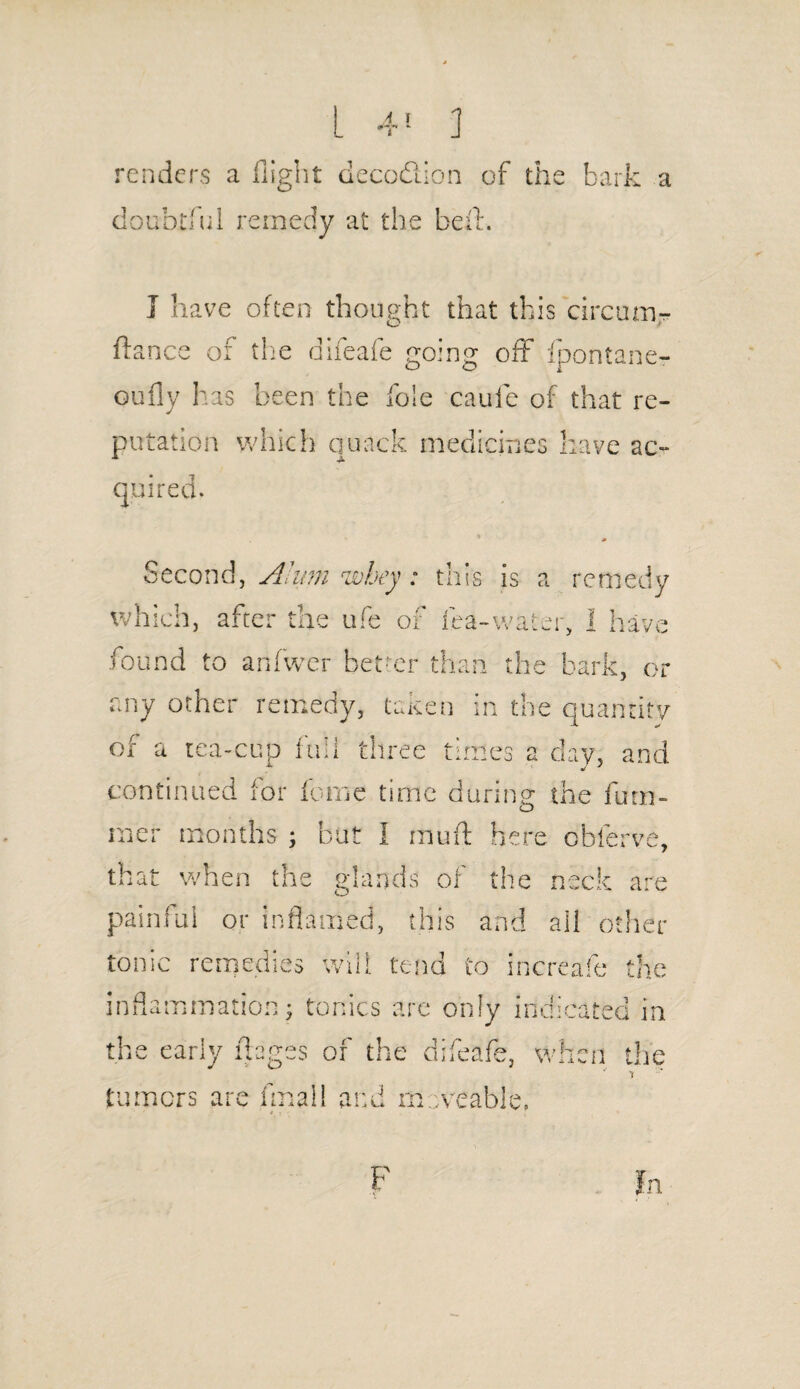 renders a flight decodlion of the bark doubtful remedy at the be A. I have often thought that this circum- ftance of the difeafe going off fpontane- oufly has been the foie cauie of that re¬ putation which quack medicines have ac¬ quired. Second, Alum whey: this is a remedy which, after the ufe of lea-water, I have found to anfwer better than the bark, or any other remedy, taken in the quantity of a tea-cup full three times a day, and continued for feme time during the fum- mer months ; but I muft here obferve, that when the glands of the neck are painful or inflamed, this and all other tonic remedies will tend to increafe the inflammation; tonics are only indicated in the early ft ages of the difeafe, when the tumors are final 1 and moveable,